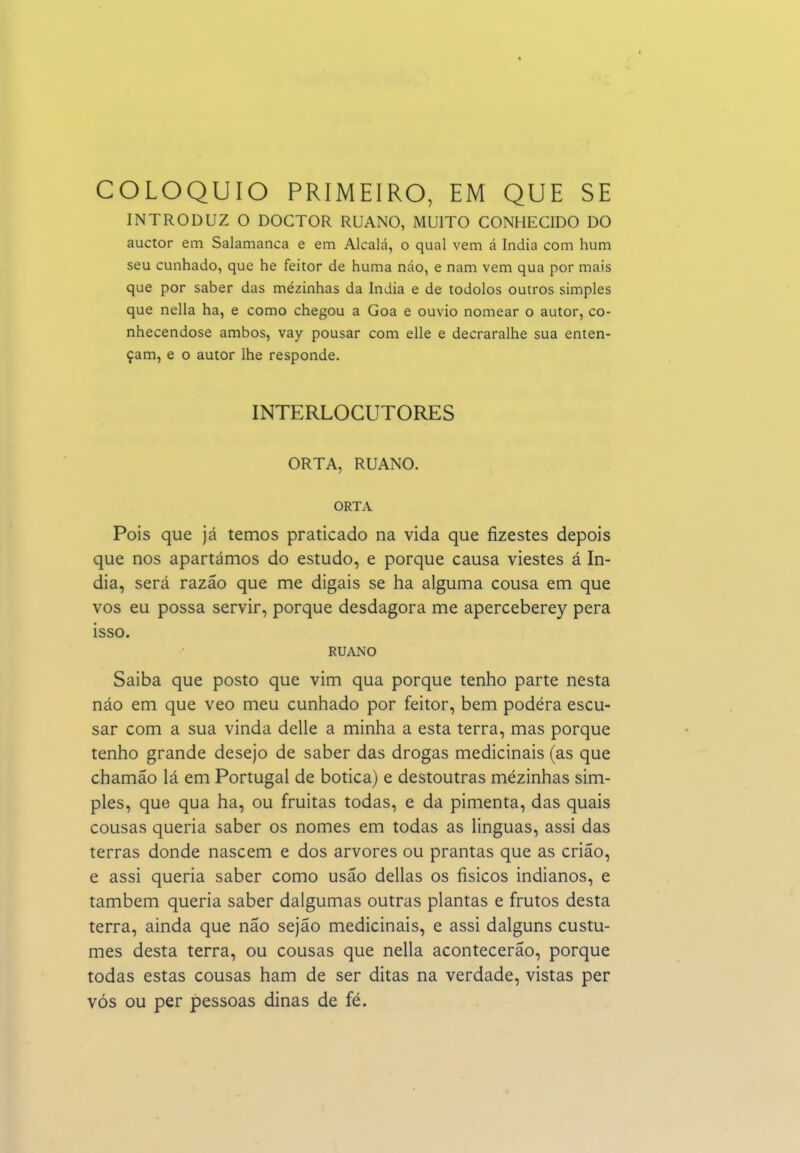 COLÓQUIO PRIMEIRO, EM QUE SE INTRODUZ O DOCTOR RUANO, MUITO CONHECIDO DO auctor em Salamanca e em Alcala, o qual vem á índia com hum seu cunhado, que he feitor de huma náo, e nam vem qua por mais que por saber das mézinhas da índia e de todolos outros simples que nella ha, e como chegou a Goa e ouvio nomear o autor, co- nhecendose ambos, vay pousar com elle e decraralhe sua enten- çam, e o autor lhe responde. INTERLOCUTORES ORTA, RUANO. ORTA Pois que já temos praticado na vida que fizestes depois que nos apartámos do estudo, e porque causa viestes á ín- dia, será razão que me digais se ha alguma cousa em que vos eu possa servir, porque desdagora me aperceberey pera isso. RUANO Saiba que posto que vim qua porque tenho parte nesta náo em que veo meu cunhado por feitor, bem podéra escu- sar com a sua vinda delle a minha a esta terra, mas porque tenho grande desejo de saber das drogas medicinais (as que chamão lá em Portugal de botica) e destoutras mézinhas sim- ples, que qua ha, ou fruitas todas, e da pimenta, das quais cousas queria saber os nomes em todas as linguas, assi das terras donde nascem e dos arvores ou prantas que as criao, e assi queria saber como usão delias os físicos indianos, e também queria saber dalgumas outras plantas e frutos desta terra, ainda que não sejão medicinais, e assi dalguns custu- mes desta terra, ou cousas que nella acontecerão, porque todas estas cousas ham de ser ditas na verdade, vistas per vós ou per pessoas dinas de fé.