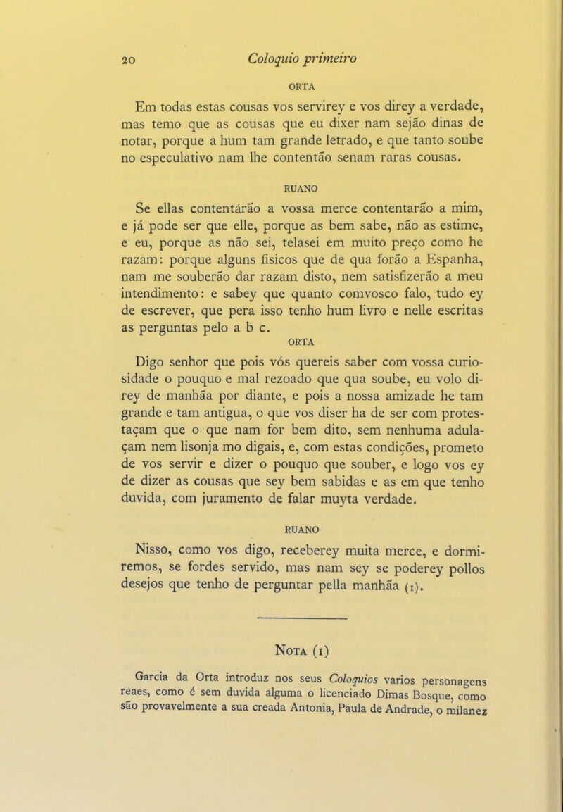 ORTA Em todas estas cousas vos servirey e vos direy a verdade, mas temo que as cousas que eu dixer nam sejão dinas de notar, porque a hum tam grande letrado, e que tanto soube no especulativo nam lhe contentão senam raras cousas. RUANO Se ellas contentárao a vossa mercê contentarão a mim, e já pode ser que elle, porque as bem sabe, não as estime, e eu, porque as não sei, telasei em muito preço como he razam: porque alguns físicos que de qua forão a Espanha, nam me souberão dar razam disto, nem satisfizerão a meu intendimento: e sabey que quanto comvosco falo, tudo ey de escrever, que pera isso tenho hum livro e nelle escritas as perguntas pelo abe. ORTA Digo senhor que pois vós quereis saber com vossa curio- sidade o pouquo e mal rezoado que qua soube, eu volo di- rey de manhãa por diante, e pois a nossa amizade he tam grande e tam antigua, o que vos diser ha de ser com protes- taçam que o que nam for bem dito, sem nenhuma adula- çam nem lisonja mo digais, e, com estas condições, prometo de vos servir e dizer o pouquo que souber, e logo vos ey de dizer as cousas que sey bem sabidas e as em que tenho duvida, com juramento de falar muyta verdade. RUANO Nisso, como vos digo, receberey muita mercê, e dormi- remos, se fordes servido, mas nam sey se poderey pollos desejos que tenho de perguntar pella manhãa (i). Nota (i) Garcia da Orta introduz nos seus Colóquios vários personagens reaes, como é sem duvida alguma o licenciado Dimas Bosque, como são provavelmente a sua creada Antónia, Paula de Andrade, o milanez