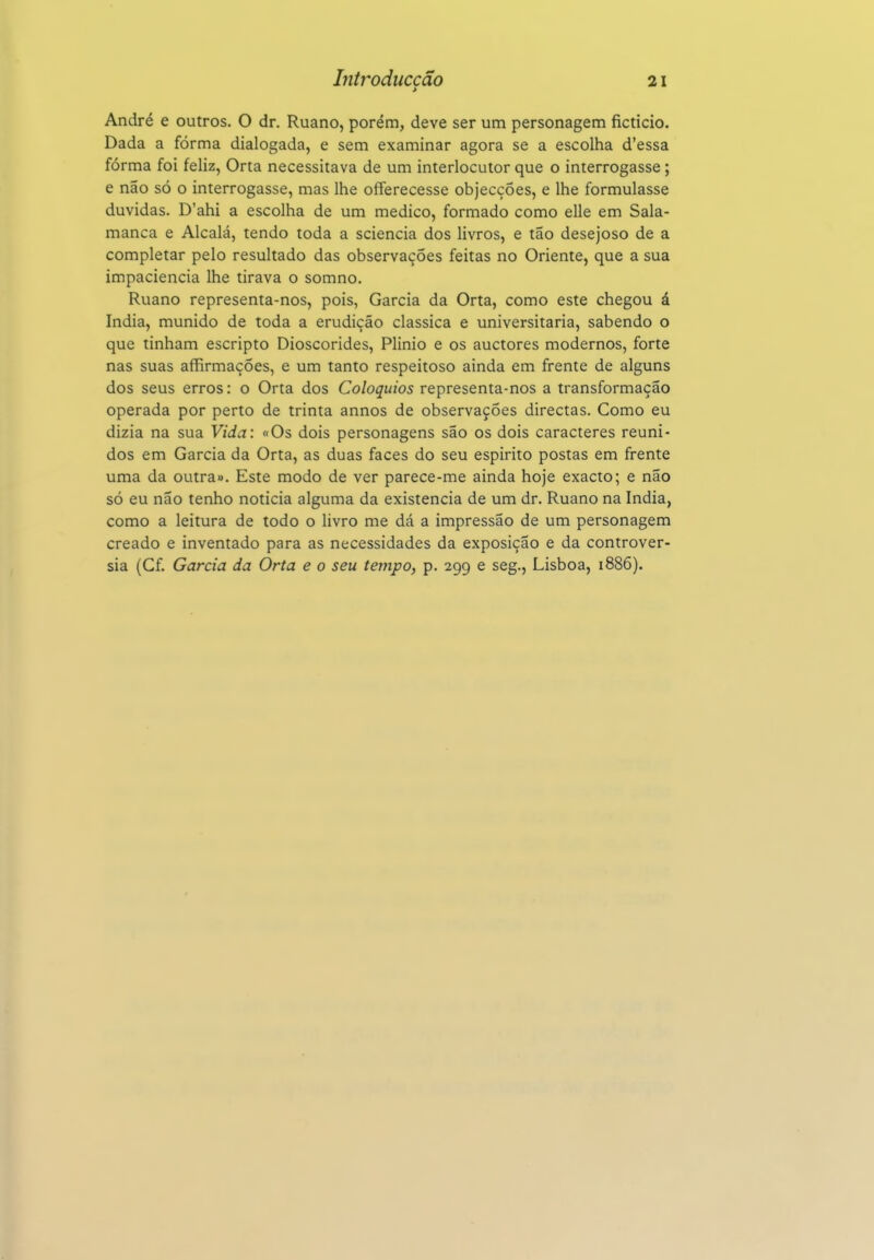 Introduccão > 21 André e outros. O dr. Ruano, porém, deve ser um personagem ficticio. Dada a fórma dialogada, e sem examinar agora se a escolha d'essa forma foi feliz, Orta necessitava de um interlocutor que o interrogasse ; e não só o interrogasse, mas lhe offerecesse objecções, e lhe formulasse duvidas. D'ahi a escolha de um medico, formado como elle em Sala- manca e Alcalá, tendo toda a sciencia dos livros, e tão desejoso de a completar pelo resultado das observações feitas no Oriente, que a sua impaciência lhe tirava o somno. Ruano representa-nos, pois, Garcia da Orta, como este chegou á índia, munido de toda a erudição clássica e universitária, sabendo o que tinham escripto Dioscórides, Plinio e os auctores modernos, forte nas suas affirmações, e um tanto respeitoso ainda em frente de alguns dos seus erros: o Orta dos Colóquios representa-nos a transformação operada por perto de trinta annos de observações directas. Como eu dizia na sua Vida: «Os dois personagens são os dois caracteres reuni- dos em Garcia da Orta, as duas faces do seu espirito postas em frente uma da outra». Este modo de ver parece-me ainda hoje exacto; e não só eu não tenho noticia alguma da existência de um dr. Ruano na índia, como a leitura de todo o livro me dá a impressão de um personagem creado e inventado para as necessidades da exposição e da controvér- sia (Cf. Garcia da Orta e o seu tempo, p. 299 e seg., Lisboa, 1886).