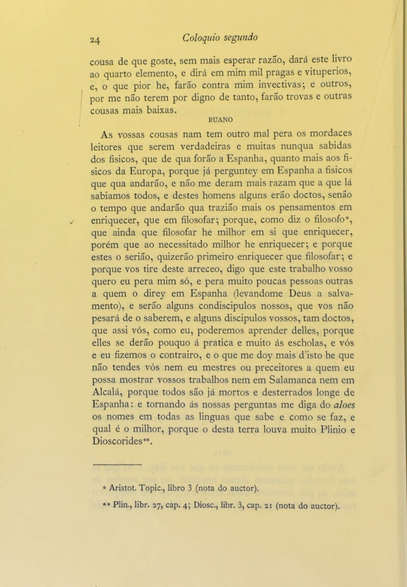 cousa de que goste, sem mais esperar razão, dará este livro ao quarto elemento, e dirá em mim mil pragas e vitupérios, e, o que pior he, farão contra mim invectivas-, e outros, por me não terem por digno de tanto, farão trovas e outras cousas mais baixas. RUANO As vossas cousas nam tem outro mal pera os mordaces leitores que serem verdadeiras e muitas nunqua sabidas dos físicos, que de qua forão a Espanha, quanto mais aos fí- sicos da Europa, porque já perguntey em Espanha a físicos que qua andarão, e não me deram mais razam que a que lá sabiamos todos, e destes homens alguns erão doctos, senão o tempo que andarão qua trazião mais os pensamentos em enriquecer, que em filosofar', porque, como diz o filosofo*, que ainda que filosofar he milhor em si que enriquecer, porém que ao necessitado milhor he enriquecer; e porque estes o serião, quizerão primeiro enriquecer que filosofar; e porque vos tire deste arreceo, digo que este trabalho vosso quero eu pera mim só, e pera muito poucas pessoas outras a quem o direy em Espanha (levandome Deus a salva- mento), e serão alguns condiscípulos nossos, que vos não pesará de o saberem, e alguns discípulos vossos, tam doctos, que assi vós, como eu, poderemos aprender delles, porque elles se derão pouquo á pratica e muito ás escholas, e vós e eu fizemos o contrairo, e o que me doy mais d'isto he que não tendes vós nem eu mestres ou preceitores a quem eu possa mostrar vossos trabalhos nem em Salamanca nem em Alcalá, porque todos são já mortos e desterrados longe de Espanha: e tornando ás nossas perguntas me diga do aloés os nomes em todas as linguas que sabe e como se faz, e qual é o milhor, porque o desta terra louva muito Plinio e Dioscórides**. * Aristot. Topic, libro 3 (nota do auctor).