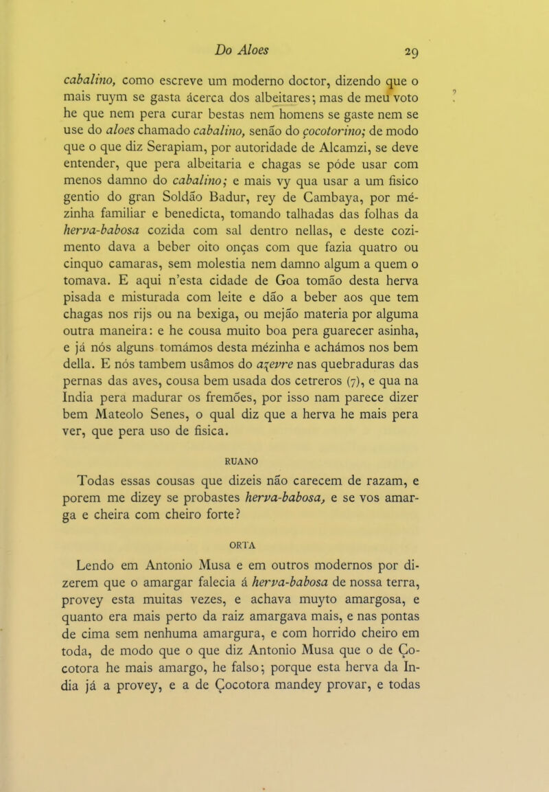 cabalíno, como escreve um moderno doctor, dizendo que o mais ruym se gasta ácerca dos albeitares •, mas de meu voto he que nem pera curar bestas nem homens se gaste nem se use do aloés chamado cabalino, senão do çocotorino; de modo que o que diz Serapiam, por autoridade de Alcamzi, se deve entender, que pera albeitaria e chagas se pôde usar com menos damno do cabalino; e mais vy qua usar a um físico gentio do gran Soldão Badur, rey de Gambaya, por mé- zinha familiar e benedicta, tomando talhadas das folhas da herva-babosa cozida com sal dentro nellas, e deste cozi- mento dava a beber oito onças com que fazia quatro ou cinquo camarás, sem moléstia nem damno algum a quem o tomava. E aqui n'esta cidade de Goa tomão desta herva pisada e misturada com leite e dão a beber aos que tem chagas nos rijs ou na bexiga, ou mejão matéria por alguma outra maneira: e he cousa muito boa pera guarecer asinha, e já nós alguns tomámos desta mezinha e achámos nos bem delia. E nós também usámos do a^evre nas quebraduras das pernas das aves, cousa bem usada dos cetreros (7), e qua na índia pera madurar os fremões, por isso nam parece dizer bem Mateolo Senes, o qual diz que a herva he mais pera ver, que pera uso de física. RUANO Todas essas cousas que dizeis não carecem de razam, e porem me dizey se probastes herva-babosa, e se vos amar- ga e cheira com cheiro forte? ORTA Lendo em Antonio Musa e em outros modernos por di- zerem que o amargar falecia á herva-babosa de nossa terra, provey esta muitas vezes, e achava muyto amargosa, e quanto era mais perto da raiz amargava mais, e nas pontas de cima sem nenhuma amargura, e com hórrido cheiro em toda, de modo que o que diz Antonio Musa que o de Ço- cotora he mais amargo, he falso; porque esta herva da ín- dia já a provey, e a de Çocotora mandey provar, e todas