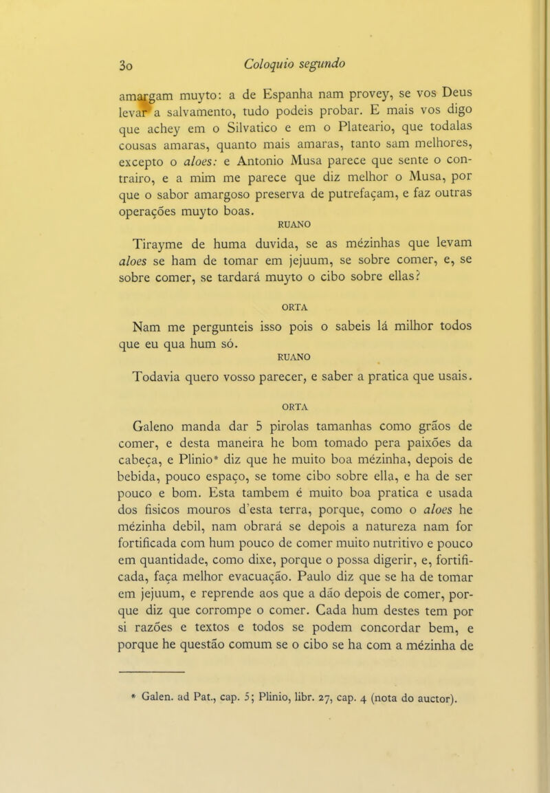 amargam muyto: a de Espanha nam provey, se vos Deus levara salvamento, tudo podeis probar. E mais vos digo que achey em o Silvatico e em o Plateario, que todalas cousas amaras, quanto mais amaras, tanto sam melhores, excepto o aloés: e Antonio Musa parece que sente o con- trairo, e a mim me parece que diz melhor o Musa, por que o sabor amargoso preserva de putrefaçam, e faz outras operações muyto boas. RUANO Tirayme de huma duvida, se as mézinhas que levam aloés se ham de tomar em jejuum, se sobre comer, e, se sobre comer, se tardará muyto o cibo sobre ellas.'' ORTA Nam me pergunteis isso pois o sabeis lá milhor todos que eu qua hum só. RUANO Todavia quero vosso parecer, e saber a pratica que usais. ORTA Galeno manda dar 6 pirolas tamanhas como grãos de comer, e desta maneira he bom tomado pera paixões da cabeça, e Plinio* diz que he muito boa mezinha, depois de bebida, pouco espaço, se tome cibo sobre ella, e ha de ser pouco e bom. Esta também é muito boa pratica e usada dos físicos mouros d'esta terra, porque, como o aloés he mézinha débil, nam obrará se depois a natureza nam for fortificada com hum pouco de comer muito nutritivo e pouco em quantidade, como dixe, porque o possa digerir, e, fortifi- cada, faça melhor evacuação. Paulo diz que se ha de tomar em jejuum, e reprende aos que a dão depois de comer, por- que diz que corrompe o comer. Cada hum destes tem por si razões e textos e todos se podem concordar bem, e porque he questão comum se o cibo se ha com a mézinha de * Galen. ad Pat., cap. 5; Plinio, libr. 27, cap. 4 (nota do auctor).