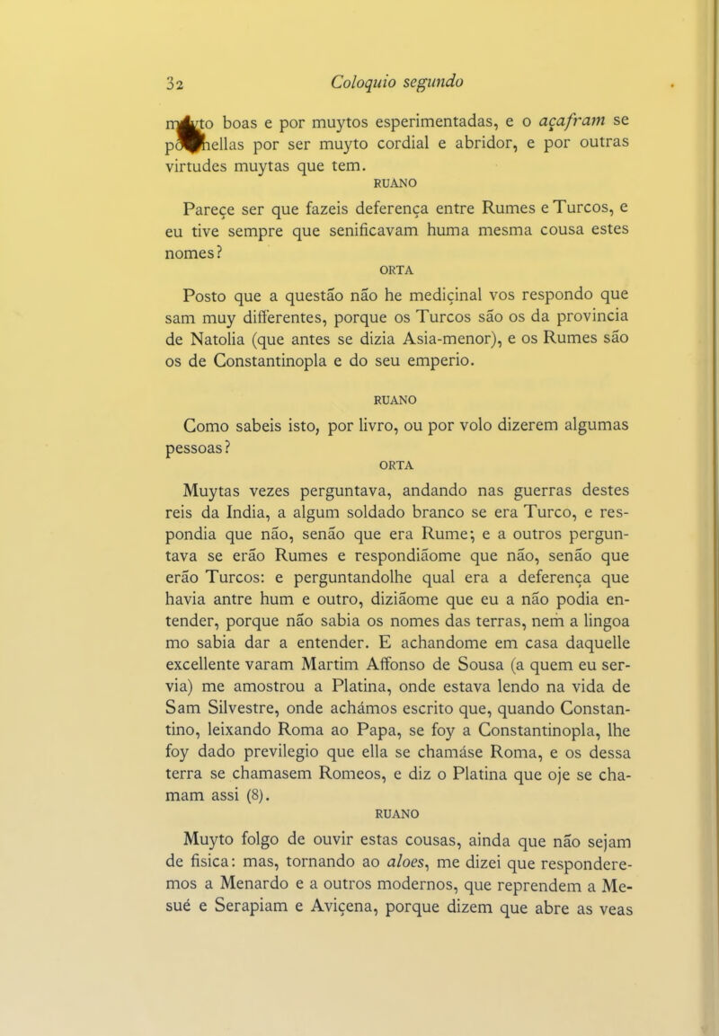 rr^to boas e por muytos esperimentadas, e o açafram se pS^Píiellas por ser mu^^to cordial e abridor, e por outras virtudes muytas que tem. RUANO Parece ser que fazeis deferença entre Rumes e Turcos, e eu tive sempre que senificavam huma mesma cousa estes nomes? ORTA Posto que a questão não he medicinal vos respondo que sam muy difterentes, porque os Turcos são os da provinda de Natolia (que antes se dizia Asia-menor), e os Rumes são os de Constantinopla e do seu emperio. RUANO Gomo sabeis isto, por livro, ou por volo dizerem algumas pessoas? ORTA Muytas vezes perguntava, andando nas guerras destes reis da índia, a algum soldado branco se era Turco, e res- pondia que não, senão que era Rume; e a outros pergun- tava se erão Rumes e respondiaome que não, senão que erão Turcos: e perguntandolhe qual era a deferença que havia antre hum e outro, diziãome que eu a não podia en- tender, porque não sabia os nomes das terras, nem a lingoa mo sabia dar a entender. E achandome em casa daquelle excellente varam Martim Affonso de Sousa (a quem eu ser- via) me amostrou a Platina, onde estava lendo na vida de Sam Silvestre, onde achámos escrito que, quando Constan- tino, leixando Roma ao Papa, se foy a Constantinopla, lhe foy dado previlegio que ella se chamáse Roma, e os dessa terra se chamasem Romeos, e diz o Platina que oje se cha- mam assi (8). RUANO Muyto folgo de ouvir estas cousas, ainda que não sejam de física: mas, tornando ao aloes^ me dizei que respondere- mos a Menardo e a outros modernos, que reprendem a Me- sué e Serapiam e Avicena, porque dizem que abre as veas