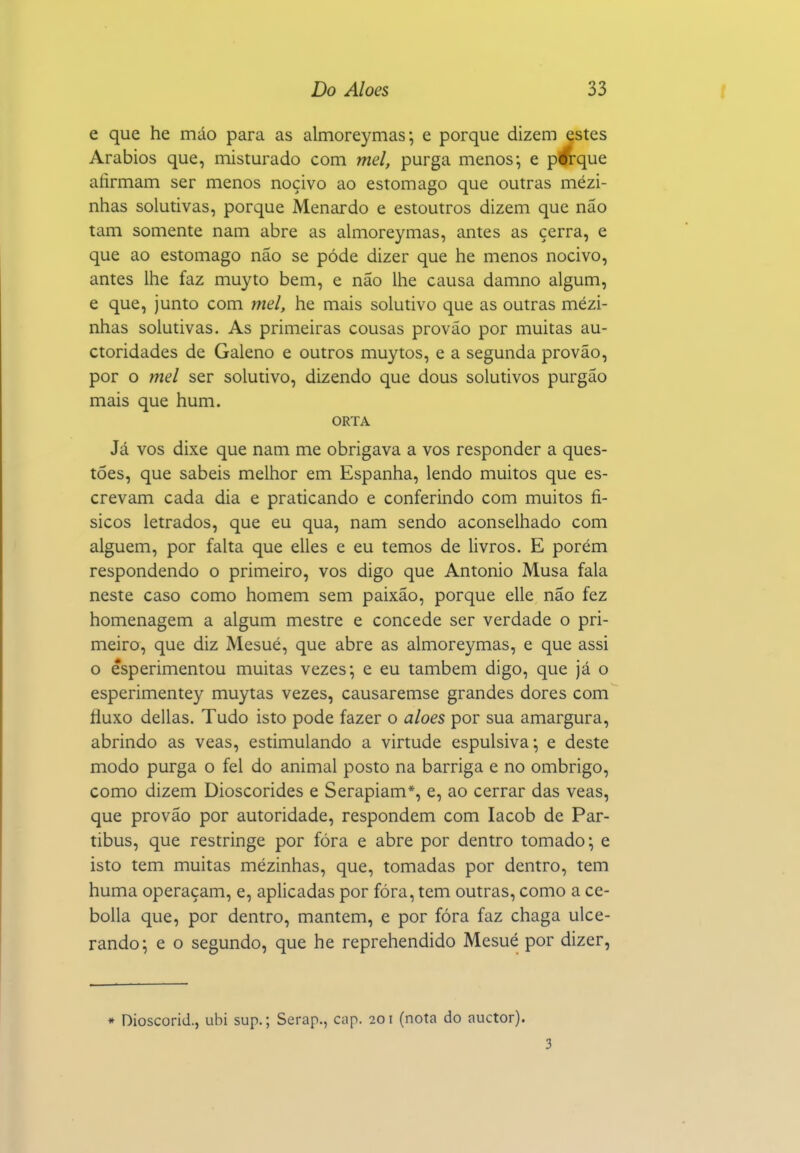 e que he máo para as almoreymas; e porque dizem estes Arábios que, misturado com mel, purga menos; e pwque afirmam ser menos nocivo ao estômago que outras mezi- nhas solutivas, porque Menardo e estoutros dizem que não tam somente nam abre as almoreymas, antes as cerra, e que ao estômago não se pôde dizer que he menos nocivo, antes lhe faz muyto bem, e não lhe causa damno algum, e que, junto com mel, he mais solutivo que as outras mézi- nhas solutivas. As primeiras cousas prováo por muitas au- ctoridades de Galeno e outros muytos, e a segunda provão, por o mel ser solutivo, dizendo que dous solutivos purgão mais que hum. ORTA Já vos dixe que nam me obrigava a vos responder a ques- tões, que sabeis melhor em Espanha, lendo muitos que es- crevam cada dia e praticando e conferindo com muitos fí- sicos letrados, que eu qua, nam sendo aconselhado com alguém, por falta que elles e eu temos de livros. E porém respondendo o primeiro, vos digo que Antonio Musa fala neste caso como homem sem paixão, porque elle não fez homenagem a algum mestre e concede ser verdade o pri- meiro, que diz Mesué, que abre as almoreymas, e que assi o êsperimentou muitas vezes; e eu também digo, que já o esperimentey muytas vezes, causaremse grandes dores com fluxo delias. Tudo isto pode fazer o aloés por sua amargura, abrindo as veas, estimulando a virtude espulsiva-, e deste modo purga o fel do animal posto na barriga e no ombrigo, como dizem Dioscórides e Serapiam*, e, ao cerrar das veas, que provão por autoridade, respondem com lacob de Par- tibus, que restringe por fóra e abre por dentro tomado-, e isto tem muitas mézinhas, que, tomadas por dentro, tem huma operaçam, e, aplicadas por fóra, tem outras, como a ce- bolla que, por dentro, mantém, e por fóra faz chaga ulce- rando; e o segundo, que he reprehendido Mesué por dizer. * Dioscorid.j ubi sup.; Serap., cap. 201 (nota do auctor). 3