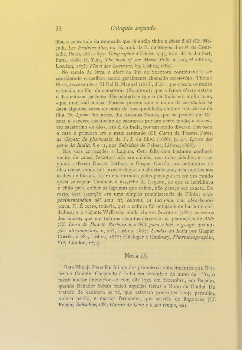 ilha, e sobretudo da nomeada que já então tinha o aloés d'ali (Cf. Ma- çudi, Les Prairies d'or, iii, 36, trad.-de B. de Meynard et P. de Cour- teille, Paris, 18G1-1877; Géographie d^Edrisi, i, 47, trad. de A. Jaubert, Paris, i836; H. Yule, The book of ser Marco Polo, 11, 400, 2'' edition, London, 1875; Flora dos Lusíadas, 89, Lisboa, i88b). No século de Orta, o aloés da ilha de Socotora continuava a ser considerado o melhor, sendo geralmente chamado socotorino. Thomé Pires, escrevendo a El-Rei D. Manuel (i5iG), dizia: que nascia «o muito estimado na ilha de camatora» (Socotora); que a baixo d'este estava o das «nossas parteesw (Hespanha); c que o da índia era muito mau, «que nom vali nada». Parece, porém, que o nome de socotorino se dava algumas vezes ao aloés de boa qualidade, embora não viesse da ilha. No Lyvro dos pesos, diz Antonio Nunes, que se pesava em Or- muz o nazevre çacatorino de sacatora» por um certo modo, e o «aze- vre sacatorino de dio», isto é, da índia, por um modo diverso. Em todo o caso o primeiro era o mais estimado (Cf. Carta de Thomé Pires, na Gaveta de pharmacia de P. J. da Silva (1866), p. 41; Lyvro dos pesos da Imdia, 8 e 11, nos Subsídios de Felner, Lisboa, 1868). Nas suas correcções a Laguna, Orta falia com bastante conheci- mento de causa. Socotora não era cidade, nem tinha cidades; e—se- gundo referem Duarte Barbosa e Gaspar Corrêa—os habitantes da ilha, conservando uns leves vestígios de christianismo, mas sujeitos aos árabes de Fartak, foram encontrados pelos portuguezes em um estado quasi selvagem. Também a asserção de Laguna, de que se ladrilhava o chão para colher as lagrimas que caíam, não parece ser exacta. De resto, esta asserção era uma simples reminiscência de Plinio: ergo pavimentandiim iibi sata sít, censent, ut lacryma non absorbeatur (xxvn, 5). E certo, todavia, que a cultura foi antigamente bastante cui- dadosa; e o viajante Wellstead ainda viu em Socotora (i833) os restos dos muros, que em tempos remotos cercavam as plantações de Alõe (Cf Livro de Duarte Barbosa nas Not. para a hist. e geogr. das na- ções ultramarinas, 11, 263, Lisboa, 1867; Lendas, da índia por Gaspar Corrêa, i, 684, Lisboa, i858; Fliickiger e Hanbury, Pharmacographia, 618, London, 1874). Nota (3) Este Khuája Perculim foi um dos primeiros conhecimentos que Orta fez no Oriente. Chegando á índia em setembro do anno de i534, o nosso auctor encontrou-se com elle logo em dezembro, em Baçaim, quando Bahádur Schah cedeu aquellas terras a Nuno da Cunha. Do tratado de cedência se vê, que estavam presentes «coje perculim, mouro parsio, e marcos fernandes, que servião de linguoas» (Cf. Felner, Subsídios, i38; Garcia da Orta e o seu tempo, 92).