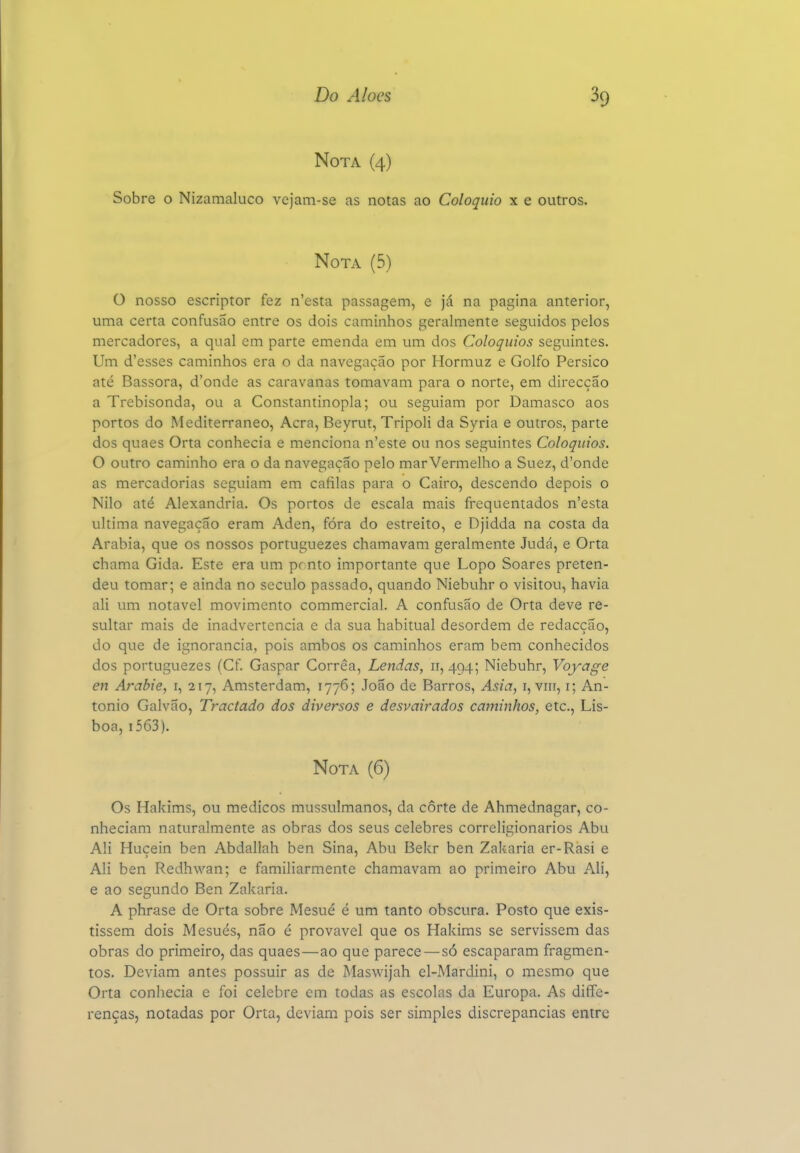 Nota (4) Sobre o Nizamaluco vcjam-se as notas ao Colóquio x e outros. Nota (5) O nosso escriptor fez n'esta passagem, e já na pagina anterior, uma certa confusão entre os dois caminhos geralmente seguidos pelos mercadores, a qual em parte emenda em um dos Colóquios seguintes. Um d'esses caminhos era o da navegação por Hormuz e Golfo Persico até Bassora, d'onde as caravanas tomavam para o norte, em direcção a Trebisonda, ou a Constantinopla; ou seguiam por Damasco aos portos do Mediterrâneo, Acra, Beyrut, Tripoli da Syria e outros, parte dos quaes Orta conhecia e menciona n'este ou nos seguintes Colóquios. O outro caminho era o da navegação pelo mar Vermelho a Suez, d'onde as mercadorias seguiam em cáfilas para o Cairo, descendo depois o Nilo até Alexandria. Os portos de escala mais frequentados n'esta ultima navegação eram Aden, fóra do estreito, e Djidda na costa da Arábia, que os nossos portuguezes chamavam geralmente Judá, e Orta chama Gida. Este era um ponto importante que Lopo Soares preten- deu tomar; e ainda no século passado, quando Niebuhr o visitou, havia ali um notável movimento commercial. A confusão de Orta deve re- sultar mais de inadvertência e da sua habitual desordem de redacção, do que de ignorância, pois ambos os caminhos eram bem conhecidos dos portuguezes (Cf. Gaspar Corrêa, Lendas, 11, 494; Niebuhr, Voj-age en Arabie, i, 217, Amsterdam, 1776; João de Barros, Asia, i, viii, i; An- tonio Galvão, Tractado dos diversos e desvairados caminhos, etc, Lis- boa, i563). Nota (6) Os Hakims, ou médicos mussulmanos, da corte de Ahmednagar, co- nheciam naturalmente as obras dos seus celebres correligionários Abu Ali Huçein ben Abdallah ben Sina, Abu Bekr ben Zakaria er-Rási e Ali ben Redhwan; e familiarmente chamavam ao primeiro Abu Ali, e ao segundo Ben Zakaria. A phrase de Orta sobre Mesué é um tanto obscura. Posto que exis- tissem dois Mesués, não é provável que os Hakims se servissem das obras do primeiro, das quaes—ao que parece—só escaparam fragmen- tos. Deviam antes possuir as de Maswijah el-Mardini, o mesmo que Orta conhecia e foi celebre cm todas as escolas da Europa. As diffe- renças, notadas por Orta, deviam pois ser simples discrepâncias entre