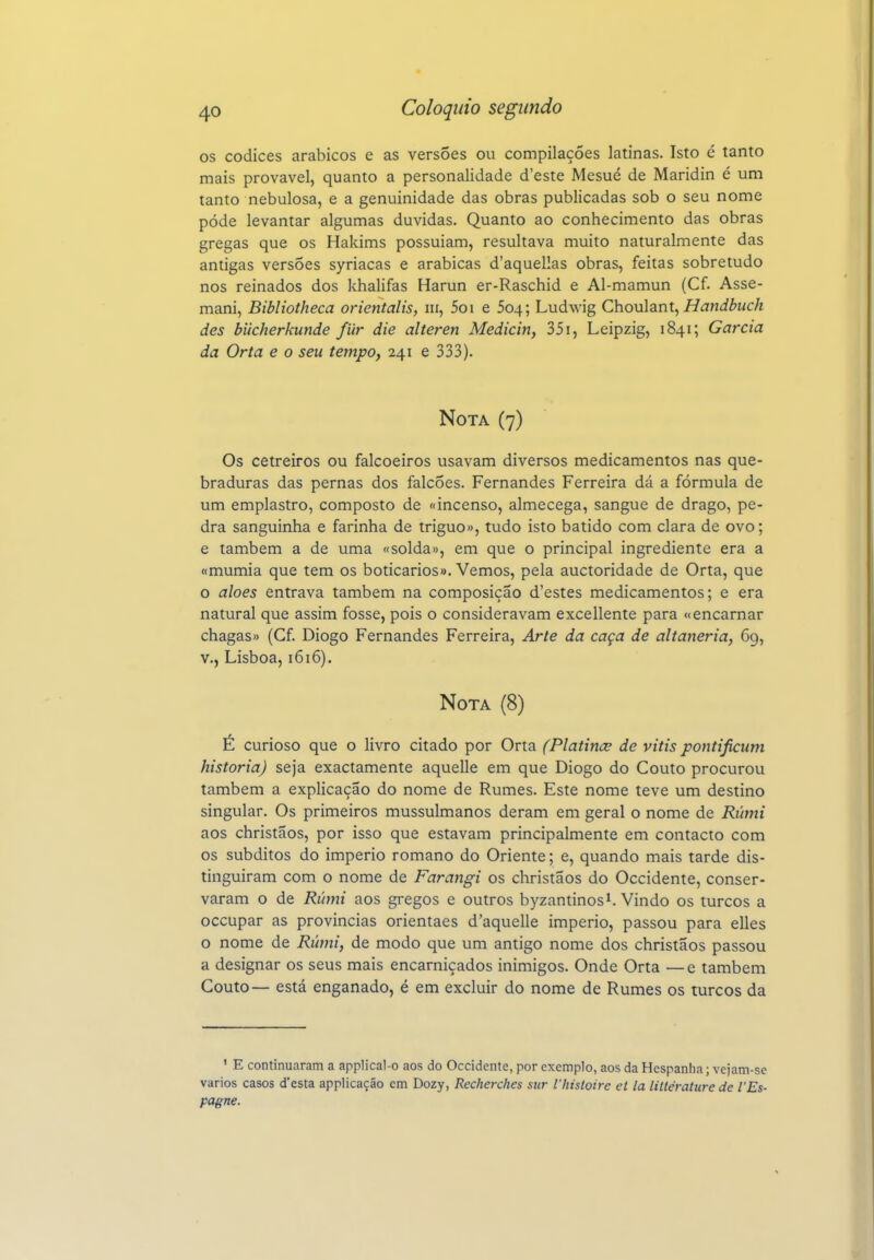 os códices arábicos e as versões ou compilações latinas. Isto é tanto mais provável, quanto a personalidade d'este Mesué de Maridin é um tanto nebulosa, e a genuinidade das obras publicadas sob o seu nome pôde levantar algumas duvidas. Quanto ao conhecimento das obras gregas que os Hakims possuíam, resultava muito naturalmente das antigas versões syriacas e arábicas d'aquellas obras, feitas sobretudo nos reinados dos khalifas Harun er-Raschid e Al-mamun (Cf. Asse- mani, Bibliotheca orientalis, iii, 5o i e 504; Ludwig C\\oví\3in\.^ Handbuch des biicherkunde fiir die alteren Medicin, 351, Leipzig, 1841; Garcia da Orta e o seu tempo, 241 e 333). Nota (7) Os cetreiros ou falcoeiros usavam diversos medicamentos nas que- braduras das pernas dos falcões. Fernandes Ferreira dá a fórmula de um emplastro, composto de «incenso, almecega, sangue de drago, pe- dra sanguinha e farinha de triguo», tudo isto batido com clara de ovo; e também a de uma «solda», em que o principal ingrediente era a «múmia que tem os boticários». Vemos, pela auctoridade de Orta, que o aloés entrava também na composição d'estes medicamentos; e era natural que assim fosse, pois o consideravam excellente para «encarnar chagas» (Cf Diogo Fernandes Ferreira, Arte da caça de altaneria, 69, v., Lisboa, 1616). Nota (8) É curioso que o livro citado por Orta (Platince de vitis pontijicum historia) seja exactamente aquelle em que Diogo do Couto procurou também a explicação do nome de Rumes. Este nome teve um destino singular. Os primeiros mussulmanos deram em geral o nome de Rúmi aos christãos, por isso que estavam principalmente em contacto com os súbditos do império romano do Oriente; e, quando mais tarde dis- tinguiram com o nome de Farangi os christãos do Occidente, conser- varam o de Rúmi aos gregos e outros byzantinosi. Vindo os turcos a occupar as províncias orientaes d'aquelle império, passou para elles o nome de Rúmi, de modo que um antigo nome dos christãos passou a designar os seus mais encarniçados inimigos. Onde Orta —e também Couto— está enganado, é em excluir do nome de Rumes os turcos da ' E continuaram a applical-o aos do Occidente, por exemplo, aos da Hespanha; vejam-se vários casos d'esta applicaçáo cm Dozy, Recherches stir Vhisloire et la littérature de l'Es- pagne.