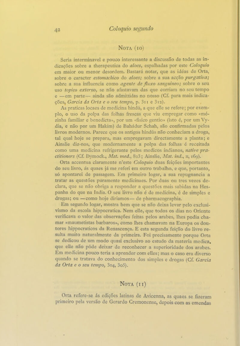Nota (io) Seria interminável e pouco interessante a discussão de todas as in- dicações sobre a therapeutica do aloés, espalhadas por este Colóquio em maior ou menor desordem. Bastará notar, que as idéas de Orta, sobre o caracter estomachico do atoes; sobre a sua acção purgativa; sobre a sua influencia como agente de fluxo sanguíneo; sobre o seu uso tópico externo, se não afastavam das que corriam no seu tempo e —em parte— ainda são admittidas no nosso (Cf. para mais indica- ções, Garcia da Orta e o seu tempo, p. 3i i e 3i2). As praticas locaes de medicina hindú, a que elle se refere; por exem- plo, o uso da polpa das folhas frescas que viu empregar como «me- zinha familiar e benedicta», por um «físico gentio» (isto é, por um Vy- dia, e não por um Hakim) de Bahádur Schah, são confirmadas pelos livros modernos. Parece que os antigos hindús não conheciam a droga, tal qual hoje se prepara, mas empregavam directamente a planta; e Ainslie diz-nos, que modernamente a polpa das folhas é receitada como uma medicina refrigerante pelos médicos indianos, native pra- ctitioners (Cf. Dymoclc, Mat. ined.^ 828; Ainslie, Mat. ind.^ 11, 169). Orta accentua claramente n'este Colóquio duas feições importantes do seu livro, ás quaes já me referi em outro trabalho, e que, portanto, só apontarei de passagem. Em primeiro logar, a sua repugnância a tratar as questões puramente medicinaes. Por duas ou tres vezes de- clara, que se não obriga a responder a questões mais sabidas na Hes- panha do que na índia. O seu livro não é de medicina, é de simples e drogas; ou —como hoje diríamos— de pharmacographia. Em segundo logar, mostra bem que se não deixa levar pelo exclusi- vismo da escola hippocratica. Nem elle, que todos os dias no Oriente verificava o valor das observações feitas pelos árabes, lhes podia cha- mar «maumetistas bárbaros», como lhes chamavam na Europa os dou- tores hippocraticos da Renascença. E esta segunda feição do livro re- sulta muito naturalmente da primeira. Foi precisamente porque Orta se dedicou de um modo quasi exclusivo ao estudo da matéria medica, que elle não pôde deixar de reconhecer a superioridade dos árabes. Em medicina pouco teria a aprender com elles; mas o caso era diverso quando se tratava do conhecimento dos simples e drogas (Cf. Garcia da Orta e o seu tempo, 804, 3o5). Nota (ii) Orta refere-se ás edições latinas de Avicenna, as quaes se fizeram primeiro pela versão dc Gerardo Cremonense, depois com as emendas