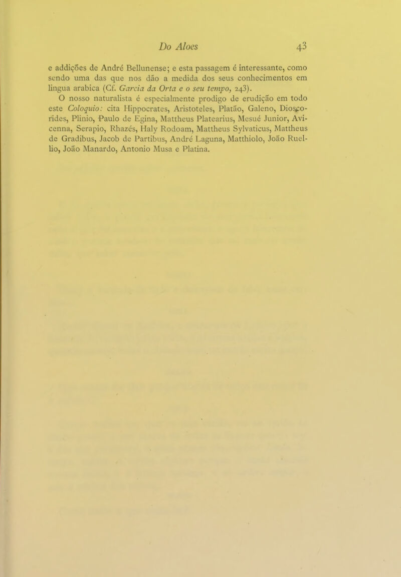 e addiçoes de André Bellunense; e esta passagem é interessante, como sendo uma das que nos dão a medida dos seus conhecimentos em lingua arábica (Cf. Garcia da Orta e o seu tempo, 243). O nosso naturalista é especialmente pródigo de erudição em todo este Colóquio: cita Hippocrates, Aristóteles, Platão, Galeno, Dio^o- rides, Plinio, Paulo de Egina, Mattheus Platearius, Mcsué Júnior, Avi- ccnna, Serapio, Rhazés, Haly Rodoam, Mattheus Sylvaticus, Mattheus de Gradibus, Jacob de Partibus, André Laguna, Matthiolo, João Ruel- Uo, João Manardo, Antonio Musa e Platina.