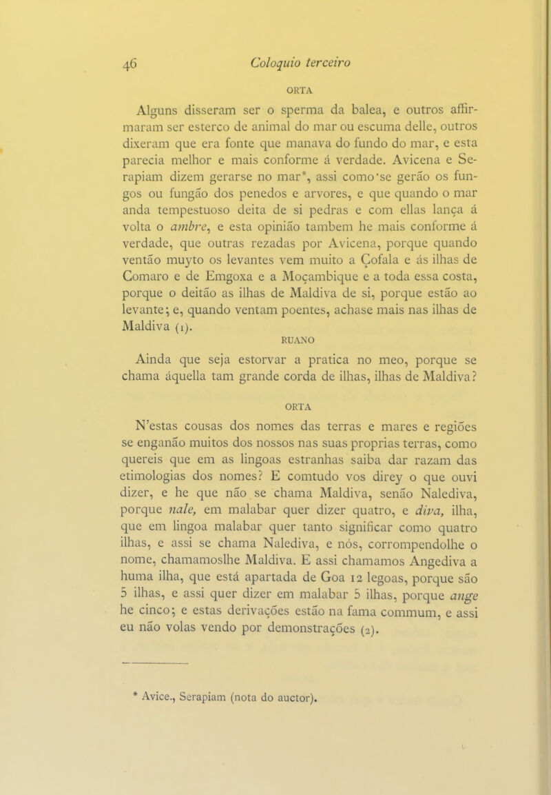 ORTA Alguns disseram ser o sperma da balea, e outros affir- maram ser esterco de animal do mar ou escuma delle, outros dixeram que era fonte que manava do fundo do mar, e esta parecia melhor e mais conforme á verdade. Avicena e Se- rapiam dizem gerarse no mar*, assi como'se gerao os fun- gos ou fungáo dos penedos e arvores, e que quando o mar anda tempestuoso deita de si pedras e com ellas lança á volta o amhre^ e esta opinião também he mais conforme á verdade, que outras rezadas por Avicena, porque quando ventão muyto os levantes vem muito a Çofala e ás ilhas de Comaro e de Emgoxa e a Moçambique e a toda essa costa, porque o deitao as ilhas de Maldiva de si, porque estão ao levante; e, quando ventam poentes, achase mais nas ilhas de Maldiva (i). RUANO Ainda que seja estorvar a pratica no meo, porque se chama áquella tam grande corda de ilhas, ilhas de Maldiva ? ORTA N'estas cousas dos nomes das terras e mares e regiões se enganão muitos dos nossos nas suas próprias terras, como quereis que em as lingoas estranhas saiba dar razam das etimologias dos nomes? E comtudo vos direy o que ouvi dizer, e he que não se chama Maldiva, senão Nalediva, porque nale, em malabar quer dizer quatro, e diva, ilha, que em lingoa malabar quer tanto significar como quatro ilhas, e assi se chama Nalediva, e nós, corrompendolhe o nome, chamamoslhe Maldiva. E assi chamamos Angediva a huma ilha, que está apartada de Goa 12 legoas, porque são 5 ilhas, e assi quer dizer em malabar 5 ilhas, porque auge he cinco; e estas derivações estão na fama commum, e assi eu não volas vendo por demonstrações (2). * Avice., Serapiam (nota do auctor).