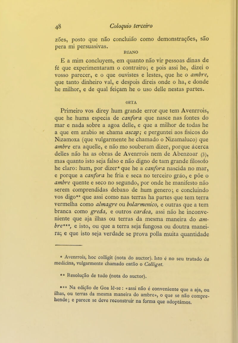 zoes, posto que não concluião como demonstrações, são pera mi persuasivas. RUANO E a mim concluyem, em quanto não vir pessoas dinas de fé que experimentaram o contrairo; e pois assi he, dizei o vosso parecer, e o que ouvistes e lestes, que he o ambre, que tanto dinheiro vai, e despois direis onde o ha, e donde he milhor, e de qual feiçam he o uso delle nestas partes. ORTA Primeiro vos direy hum grande error que tem Avenrrois, que he huma especia de cânfora que nasce nas fontes do mar e nada sobre a agoa delle, e que a milhor de todas he a que em arábio se chama ascap; e perguntei aos físicos do Nizamoxa (que vulgarmente he chamado o Nizamaluco) que ambre era aquelle, e não mo souberam dizer, porque ácerca delles não ha as obras de Avenrrois nem de Abenzoar (3), mas quanto isto seja falso e não digno de tam grande filosofo he claro: hum, por dizer* que he a canfoi^a nascida no mar, e porque a cânfora he fria e seca no terceiro gráo, e pôe o ambre quente e seco no segundo, por onde he manifesto não serem comprendidas debaxo de hum género^ e concluindo vos digo** que assi como nas terras ha partes que tem terra vermelha como almagre ou bolarmenico, e outras que a tem branca como greda, e outros cardea, assi não he inconve- niente que aja ilhas ou terras da mesma maneira do am- bre***, e isto, ou que a terra seja íiingosa ou doutra manei- ra; e que isto seja verdade se prova polia muita quantidade * Avenrrois, hoc colligit (nota do auctor). Isto é no seu tratado de medicina, vulgarmente chamado então o Colliget. ** Resolução de tudo (nota do auctor). •»* Na edição de Goa lê-se: «assi não é conveniente que a aja, ou ilhas, ou terras da mesma maneira do ambre», o que se não compre- hende; e parece se deve reconstruir na forma que adoptámos.