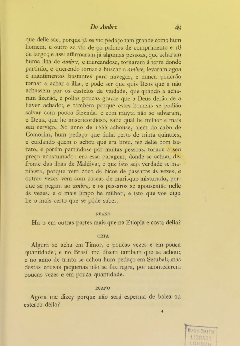 que delle sae, porque já se vio pedaço tam grande como hum homem, e outro se vio de 90 palmos de comprimento e 18 de largo; e assi aíiirmaram já algumas pessoas, que acharam huma ilha de ambre, e marcandose, tornaram á terra donde partirão, e querendo tornar a buscar o ambi^e, levaram agoa e mantimentos bastantes para navegar, e nunca poderão tornar a achar a ilha; e pode ser que quis Deos que a não achassem por os castelos de vaidade, que quando a acha- ram tizerão, e polias poucas graças que a Deus derão de a haver achado; e também porque estes homens se podião salvar com pouca fazenda, e com muyta não se salvaram, e Deus, que he misericordioso, sabe qual he milhor e mais seu serviço. No anno de i555 achouse, alem do cabo de Comorim, hum pedaço que tinha perto de trinta quintaes, e cuidando quem o achou que era breu, fez delle bom ba- rato, e porém partindose por muitas pessoas, tornou a seu preço acustumado: era essa paragem, donde se achou, de- fronte das ilhas de Maldiva; e que isto seja verdade se ma- nifesta, porque vem cheo de bicos de pássaros ás vezes, e outras vezes vem com cascas de marisquo misturado, por- que se pegam ao ambre, e os pássaros se apousentão nelle ás vezes, e o mais limpo he milhor; e isto que vos digo he o mais certo que se pôde saber. RUANO Ha o em outras partes mais que na Etiópia e costa delia? ORTA Algum se acha em Timor, e poucas vezes e em pouca quantidade; e no Brasil me dizem também que se achou; e no anno de trinta se achou hum pedaço em Setúbal; mas destas cousas pequenas não se faz regra, por acontecerem poucas vezes e em pouca quantidade. RUANO Agora me dizey porque não será esperma de balea ou esterco delia? 4