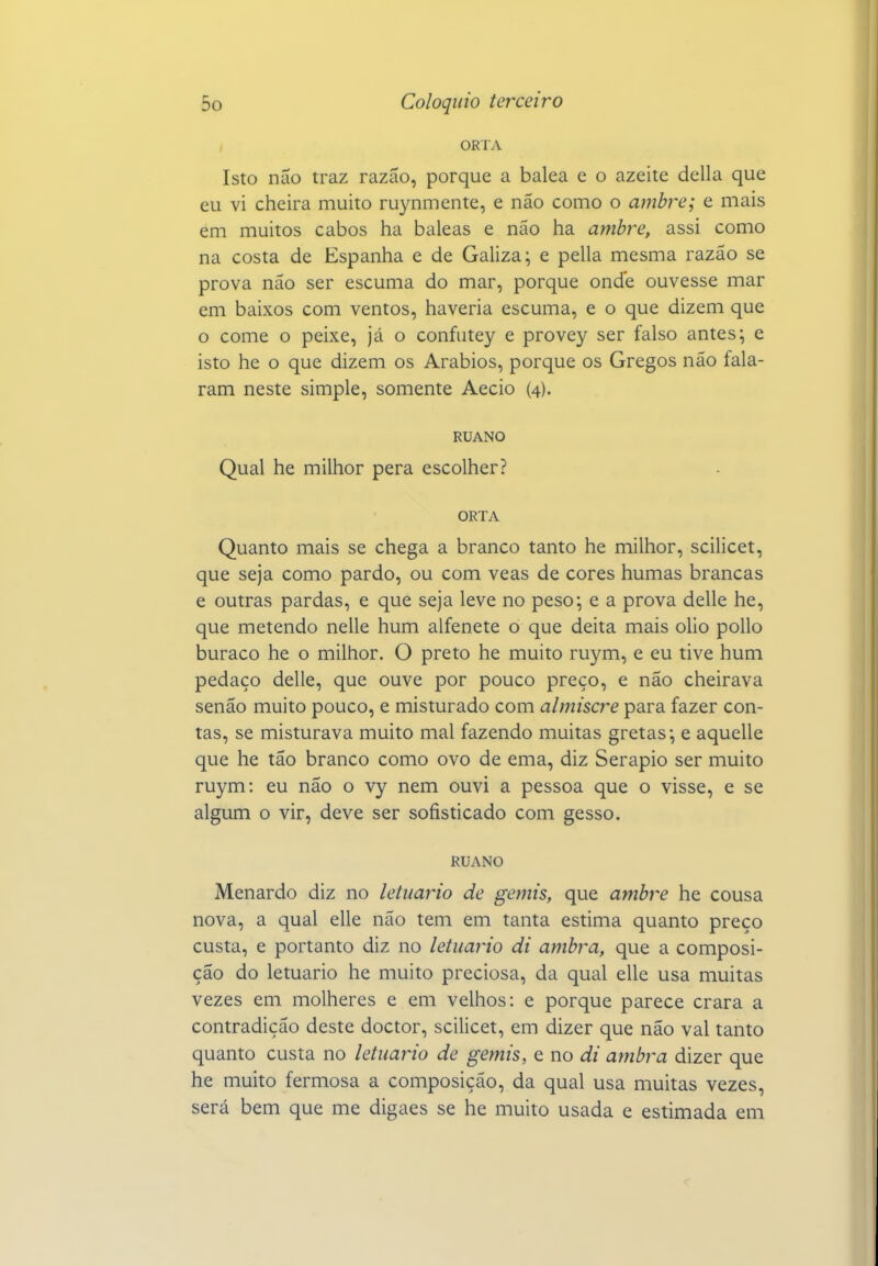 , ORTA Isto não traz razão, porque a balea c o azeite delia que eu vi cheira muito ruynmente, e não como o ambre; e mais em muitos cabos ha baleas e não ha ambre, assi como na costa de Espanha e de Galiza; e pella mesma razão se prova não ser escuma do mar, porque onde ouvesse mar em baixos com ventos, haveria escuma, e o que dizem que o come o peixe, já o confutey e provey ser falso antes; e isto he o que dizem os Arábios, porque os Gregos não fala- ram neste simple, somente Aécio (4). RUANO Qual he milhor pera escolher? ORTA Quanto mais se chega a branco tanto he milhor, scilicet, que seja como pardo, ou com veas de cores humas brancas e outras pardas, e que seja leve no peso; e a prova delle he, que metendo nelle hum alfenete o que deita mais olio pollo buraco he o milhor. O preto he muito ruym, e eu tive hum pedaço delle, que ouve por pouco preço, e não cheirava senão muito pouco, e misturado com almiscre para fazer con- tas, se misturava muito mal fazendo muitas gretas; e aquelle que he tão branco como ovo de ema, diz Serapio ser muito ruym: eu não o vy nem ouvi a pessoa que o visse, e se algum o vir, deve ser sofisticado com gesso. RUANO Menardo diz no letiiario de gemis, que ambre he cousa nova, a qual elle não tem em tanta estima quanto preço custa, e portanto diz no letuario di ambra, que a composi- ção do letuario he muito preciosa, da qual elle usa muitas vezes em molheres e em velhos: e porque parece crara a contradição deste doctor, scilicet, em dizer que não vai tanto quanto custa no letuario de gemis, e no di ambra dizer que he muito fermosa a composição, da qual usa muitas vezes, será bem que me digaes se he muito usada e estimada em