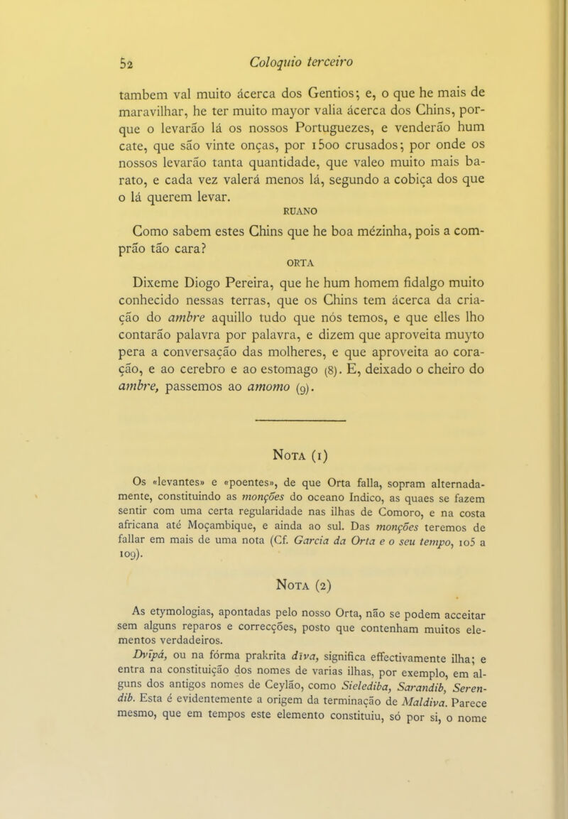 também vai muito ácerca dos Gentios-, e, o que he mais de maravilhar, he ter muito mayor vaha ácerca dos Chins, por- que o levarão lá os nossos Portuguezes, e venderão hum cate, que são vinte onças, por i5oo crusados; por onde os nossos levarão tanta quantidade, que valeo muito mais ba- rato, e cada vez valerá menos lá, segundo a cobiça dos que o lá querem levar. RUANO Gomo sabem estes Ghins que he boa mezinha, pois a com- prão tão cara? ORTA Dixeme Diogo Pereira, que he hum homem fidalgo muito conhecido nessas terras, que os Ghins tem ácerca da cria- ção do ambre aquillo tudo que nós temos, e que elles lho contarão palavra por palavra, e dizem que aproveita mu3^to pera a conversação das molheres, e que aproveita ao cora- ção, e ao cérebro e ao estômago (8). E, deixado o cheiro do ambi-e, passemos ao amomo (9). Nota (i) Os «levantes» e «poentes», de que Orta falia, sopram alternada- mente, constituindo as rnonções do oceano Indico, as quaes se fazem sentir com uma certa regularidade nas ilhas de Cômoro, e na costa africana até Moçambique, e ainda ao sul. Das jnonções teremos de fallar em mais de uma nota (Cf. Garcia da Orta e o seu tempo, io5 a 109). Nota (2) As etymologias, apontadas pelo nosso Orta, não se podem acceitar sem alguns reparos e correcções, posto que contenham muitos ele- mentos verdadeiros. Dvipá, ou na forma prakrita diva, significa effectivamente ilha; e entra na constituição dos nomes de varias ilhas, por exemplo, em al- guns dos antigos nomes de Ceylão, como Sielediba, Sarandib, Seren- dib. Esta é evidentemente a origem da terminação de Maldiva. Parece mesmo, que em tempos este elemento constituiu, só por si, o nome