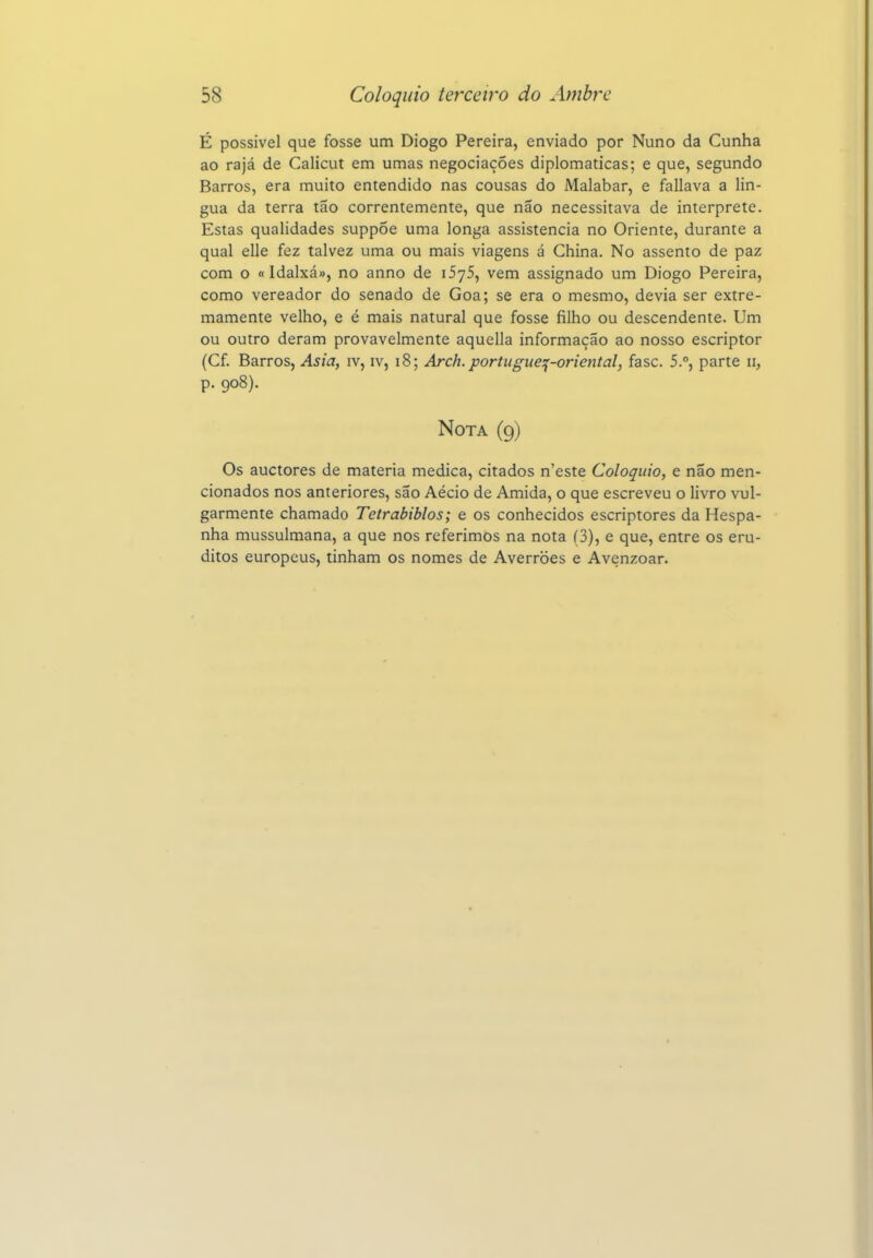 É possível que fosse um Diogo Pereira, enviado por Nuno da Cunha ao rajá de Calicut em umas negociações diplomáticas; e que, segundo Barros, era muito entendido nas cousas do Malabar, e fallava a lin- gua da terra tão correntemente, que não necessitava de interprete. Estas qualidades suppÕe uma longa assistência no Oriente, durante a qual elle fez talvez uma ou mais viagens á China. No assento de paz com o tt Idalxá», no anno de iSyS, vem assignado um Diogo Pereira, como vereador do senado de Goa; se era o mesmo, devia ser extre- mamente velho, e é mais natural que fosse filho ou descendente. Um ou outro deram provavelmente aquella informação ao nosso escriptor (Cf. Barros, Asia, iv, iv, i8; Arch.portugue^-oriental, fase. 5.°, parte ii, p. 908). Nota (9) Os auctores de matéria medica, citados n'este Colóquio, e não men- cionados nos anteriores, são Aécio de Amida, o que escreveu o livro vul- garmente chamado Tetrabiblos; e os conhecidos escriptores da Hespa- nha mussulmana, a que nos referimos na nota (3), e que, entre os eru- ditos europeus, tinham os nomes de Averroes e Avenzoar.