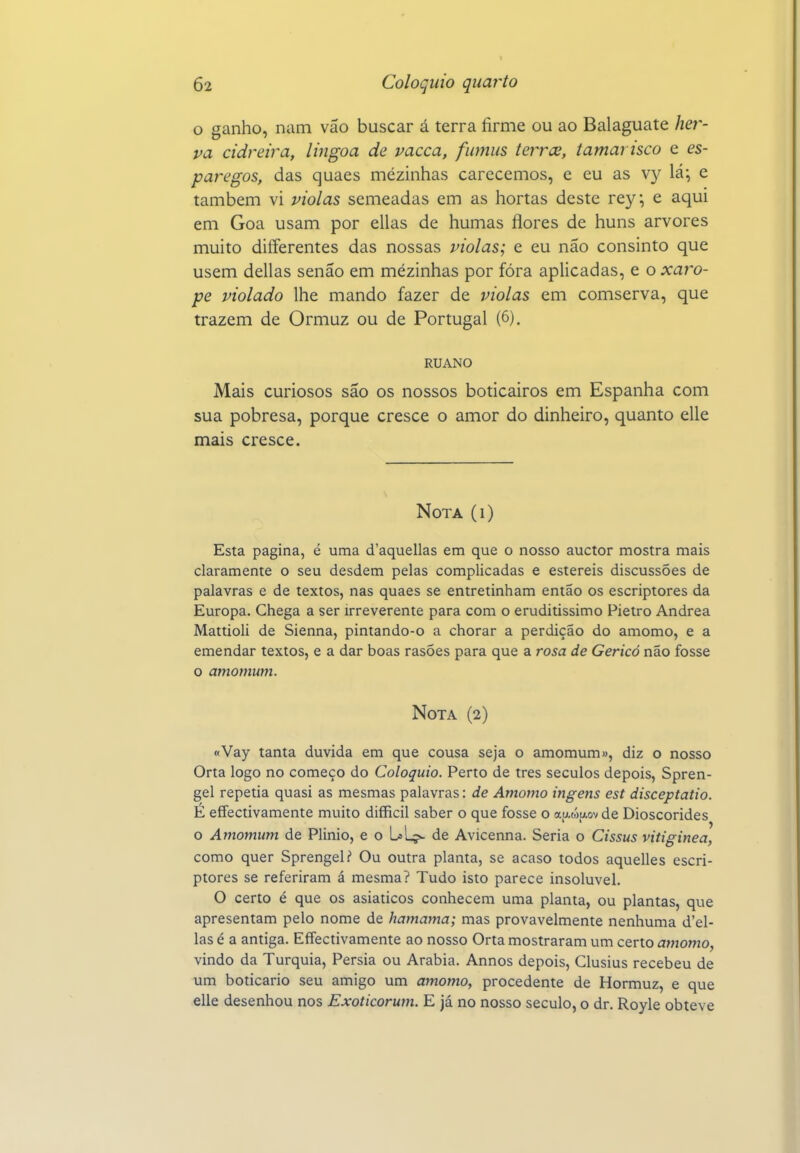 o ganho, nam vão buscar á terra firme ou ao Balaguate her- va cidreira, lingoa de vacca, fiimiis terrce, tamarisco e es- paregos, das quaes mezinhas carecemos, e eu as V}^ lá; e também vi violas semeadas em as hortas deste rey, e aqui em Goa usam por ellas de humas flores de huns arvores muito diíferentes das nossas violas; e eu não consinto que usem delias senão em mézinhas por fóra aplicadas, e o xaro- pe violado lhe mando fazer de violas em comserva, que trazem de Ormuz ou de Portugal (6). RUANO Mais curiosos são os nossos boticairos em Espanha com sua pobresa, porque cresce o amor do dinheiro, quanto elle mais cresce. Nota (i) Esta pagina, é uma d'aquellas em que o nosso auctor mostra mais claramente o seu desdém pelas complicadas e estéreis discussões de palavras e de textos, nas quaes se entretinham então os escriptores da Europa. Chega a ser irreverente para com o eruditíssimo Pietro Andrea Mattioli de Sienna, pintando-o a chorar a perdição do amomo, e a emendar textos, e a dar boas rasões para que a rosa de Gericó não fosse o amomum. Nota (2) «Vay tanta duvida em que cousa seja o amomum», diz o nosso Orta logo no começo do Colóquio. Perto de tres séculos depois, Spren- gel repetia quasi as mesmas palavras: de Amomo ingens est disceptatio. É eíTectivamente muito difficil saber o que fosse o aij.wpLov de Dioscórides o Amomum de Plinio, e o L»Lç- de Avicenna. Seria o Cissus vitiginea, como quer Sprengel? Ou outra planta, se acaso todos aquelles escri- ptores se referiram á mesma? Tudo isto parece insolúvel. O certo é que os asiáticos conhecem uma planta, ou plantas, que apresentam pelo nome de hamama; mas provavelmente nenhuma d'el- las é a antiga. EíTectivamente ao nosso Orta mostraram um certo amomo, vindo da Turquia, Pérsia ou Arábia. Annos depois, Clusius recebeu de um boticário seu amigo um amomo, procedente de Hormuz, e que elle desenhou nos Exoticorum. E já no nosso século, o dr. Royle obteve