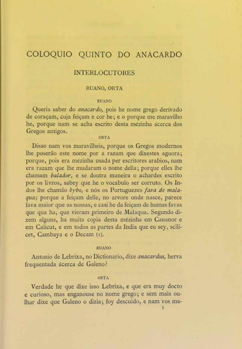 COLÓQUIO QUINTO DO ANACARDO INTERLOCUTORES RUANO, ORTA RUANO Queria saber do anacardo, pois he nome grego derivado de coraçam, cuja feiçam e cor he; e o porque me maravilho he, porque nam se acha escrito desta mezinha ácerca dos Gregos antigos. ORTA Disso nam vos maravilheis, porque os Gregos modernos lhe poserão este nome por a razam que dixestes aguora; porque, pois era mezinha usada per escritores arábios, nam era razam que lhe mudaram o nome delia-, porque elles lhe chamam balador, e se doutra maneira o achardes escrito por os livros, sabey que he o vocábulo ser corruto. Os In- dos lhe chamão bybo, e nós os Portuguezes fava de mala- qua; porque a feiçam delle, no arvore onde nasce, parece fava maior que as nossas, e casi he da feiçam de humas favas que qua ha, que vieram primeiro de Malaqua. Segundo di- zem alguns, ha muita copia desta mézinha em Gananor e em Galicut, e em todos as partes da índia que eu sey, scili- cet, Gambaya e o Decam (i). RUANO Antonio de Lebrixa, no Dictionario, dixe anacardus, herva frequentada ácerca de Galeno? ORTA Verdade he que dixe isso Lebrixa, e que era muy docto e curioso, mas enganouse no nome grego; e sem mais ou- Ihar dixe que Galeno o dizia; foy descuido, e nam vos ma- 5