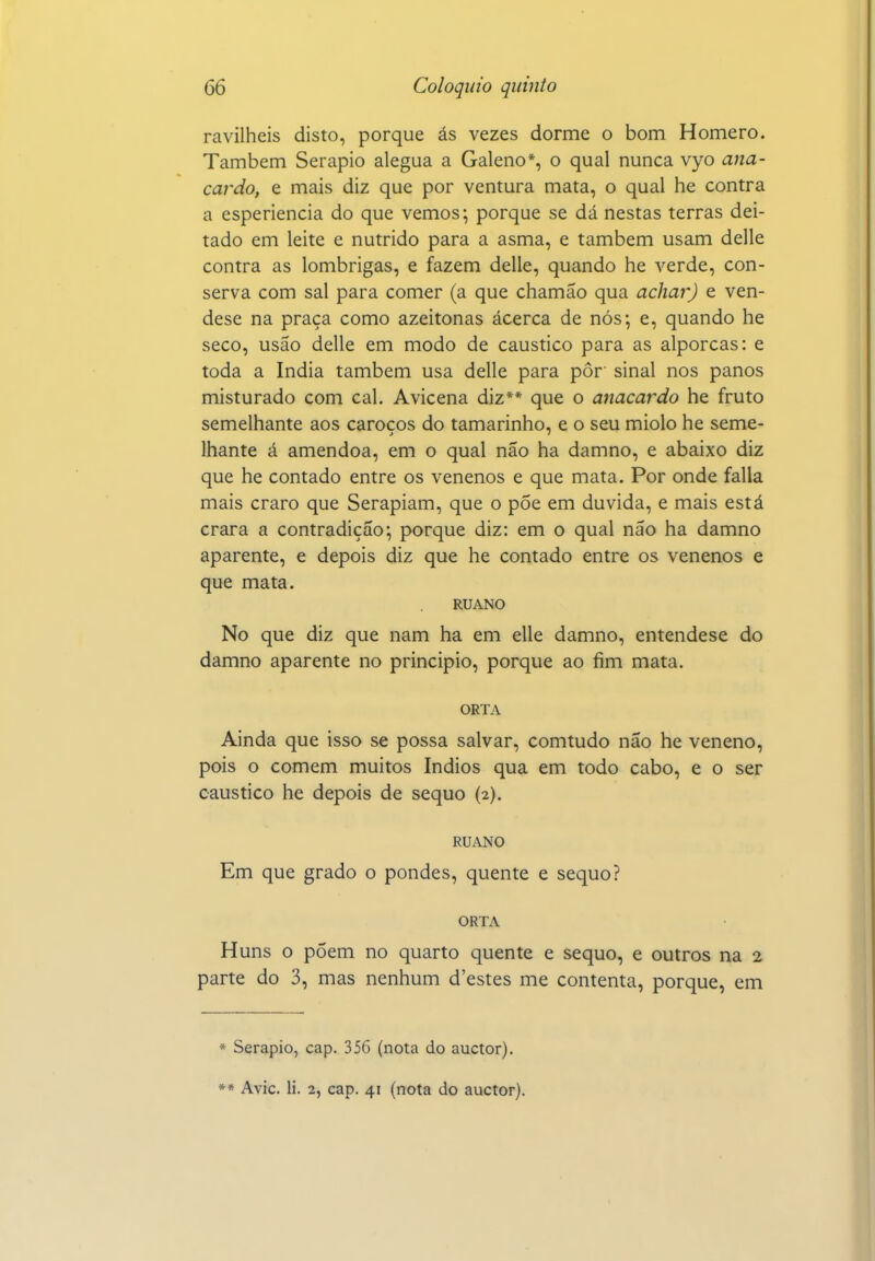 ravilheis disto, porque ás vezes dorme o bom Homero. Também Serapio alegua a Galeno*, o qual nunca vyo ana- caj-do, e mais diz que por ventura mata, o qual he contra a esperiencia do que vemos; porque se dá nestas terras dei- tado em leite e nutrido para a asma, e também usam delle contra as lombrigas, e fazem delle, quando he verde, con- serva com sal para comer (a que chamão qua achar) e ven- dese na praça como azeitonas ácerca de nós; e, quando he seco, usão delle em modo de cáustico para as alporcas: e toda a índia também usa delle para pôr sinal nos panos misturado com cal. Avicena diz** que o anacardo he fruto semelhante aos caroços do tamarinho, e o seu miolo he seme- lhante á amêndoa, em o qual não ha damno, e abaixo diz que he contado entre os venenos e que mata. Por onde falia mais craro que Serapiam, que o pÕe em duvida, e mais está crara a contradição; porque diz: em o qual não ha damno aparente, e depois diz que he contado entre os venenos e que mata. RUANO No que diz que nam ha em elle damno, entendese do damno aparente no principio, porque ao fim mata. ORTA Ainda que isso se possa salvar, comtudo não he veneno, pois o comem muitos índios qua em todo cabo, e o ser cáustico he depois de sequo (2). RUANO Em que grado o pondes, quente e sequo? ORTA Huns o põem no quarto quente e sequo, e outros na 2 parte do 3, mas nenhum d'estes me contenta, porque, em * Serapio, cap. 356 (nota do auctor). »* Avie. li. 2, cap. 41 (nota do auctor).
