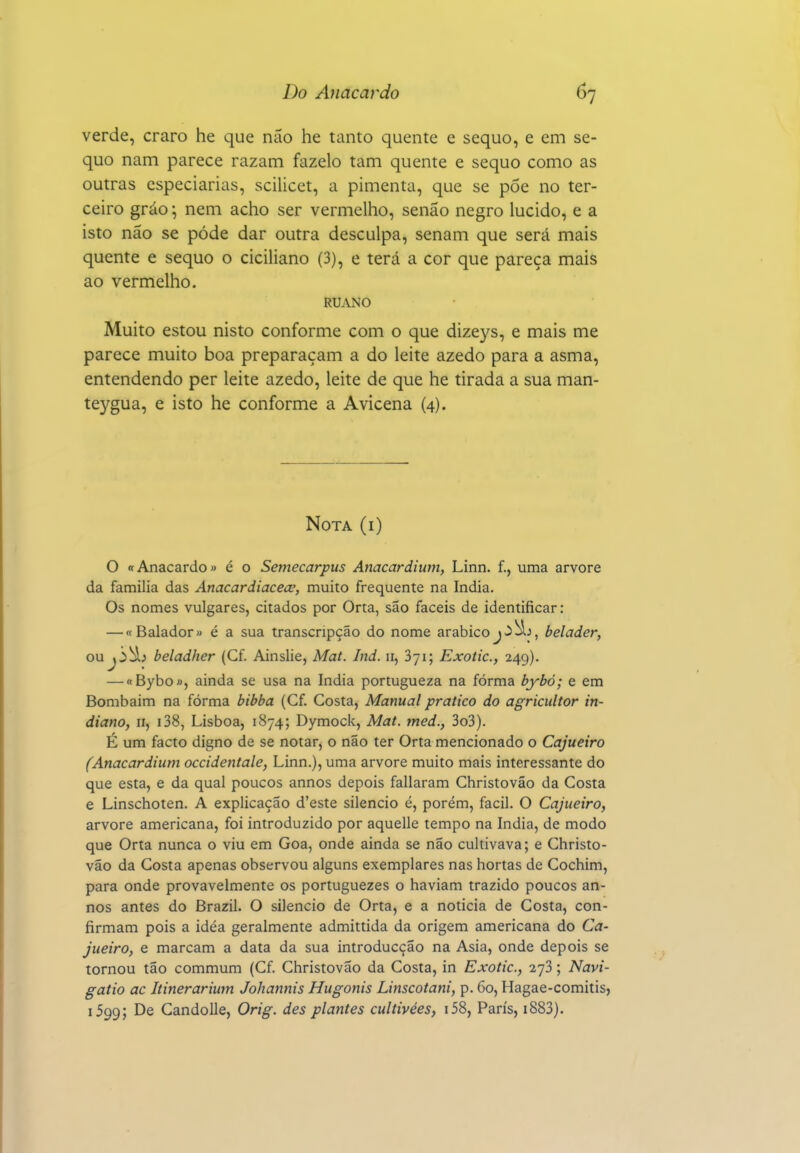 verde, craro he que não he tanto quente e sequo, e cm se- quo nam parece razam fazelo tam quente e sequo como as outras especiarias, scilicet, a pimenta, que se póe no ter- ceiro gráo \ nem acho ser vermelho, senão negro lúcido, e a isto não se pôde dar outra desculpa, senam que será mais quente e sequo o ciciliano (3), e terá a cor que pareça mais ao vermelho. RUANO Muito estou nisto conforme com o que dizej^s, e mais me parece muito boa preparaçam a do leite azedo para a asma, entendendo per leite azedo, leite de que he tirada a sua man- teygua, e isto he conforme a Avicena (4). Nota (i) O «Anacardo» é o Semecarpus Anacardium, Linn. f., uma arvore da família das Anacardiacece, muito frequente na índia. Os nomes vulgares, citados por Orta, são fáceis de identificar: — «Balador» é a sua transcripção do nome arábicoj>5, belader, ou beladher (Cf. Ainslie, Mat. Ind. 11, Syi; Exotic, 249). — «Bybo», ainda se usa na índia portugueza na forma bybó; e em Bombaim na fórma bibba (Cf. Costa, Manual pratico do agricultor in- diano, n, i38, Lisboa, 1874; Dymock, Mat. med., 3o3). É um facto digno de se notar, o não ter Orta mencionado o Cajueiro (Anacardium occidentale, Linn.), uma arvore muito mais interessante do que esta, e da qual poucos annos depois fallaram Christovão da Costa e Linschoten. A explicação d'este silencio é, porém, fácil. O Cajueiro, arvore americana, foi introduzido por aquelle tempo na índia, de modo que Orta nunca o viu em Goa, onde ainda se não cultivava; e Christo- vão da Costa apenas observou alguns exemplares nas hortas de Cochim, para onde provavelmente os portuguezes o haviam trazido poucos an- nos antes do Brazil. O silencio de Orta, e a noticia de Costa, con- firmam pois a idéa geralmente admittida da origem americana do Ca- jueiro, e marcam a data da sua introducção na Asia, onde depois se tornou tão commum (Cf. Christovão da Costa, in Exotic, 273; Navi- gatio ac Itinerarium Johannis Hugonis Linscotani, p. 60, Hagae-comitis, 1599; De Gandolle, Orig. des plantes cultivées, i58, Paris, i883).