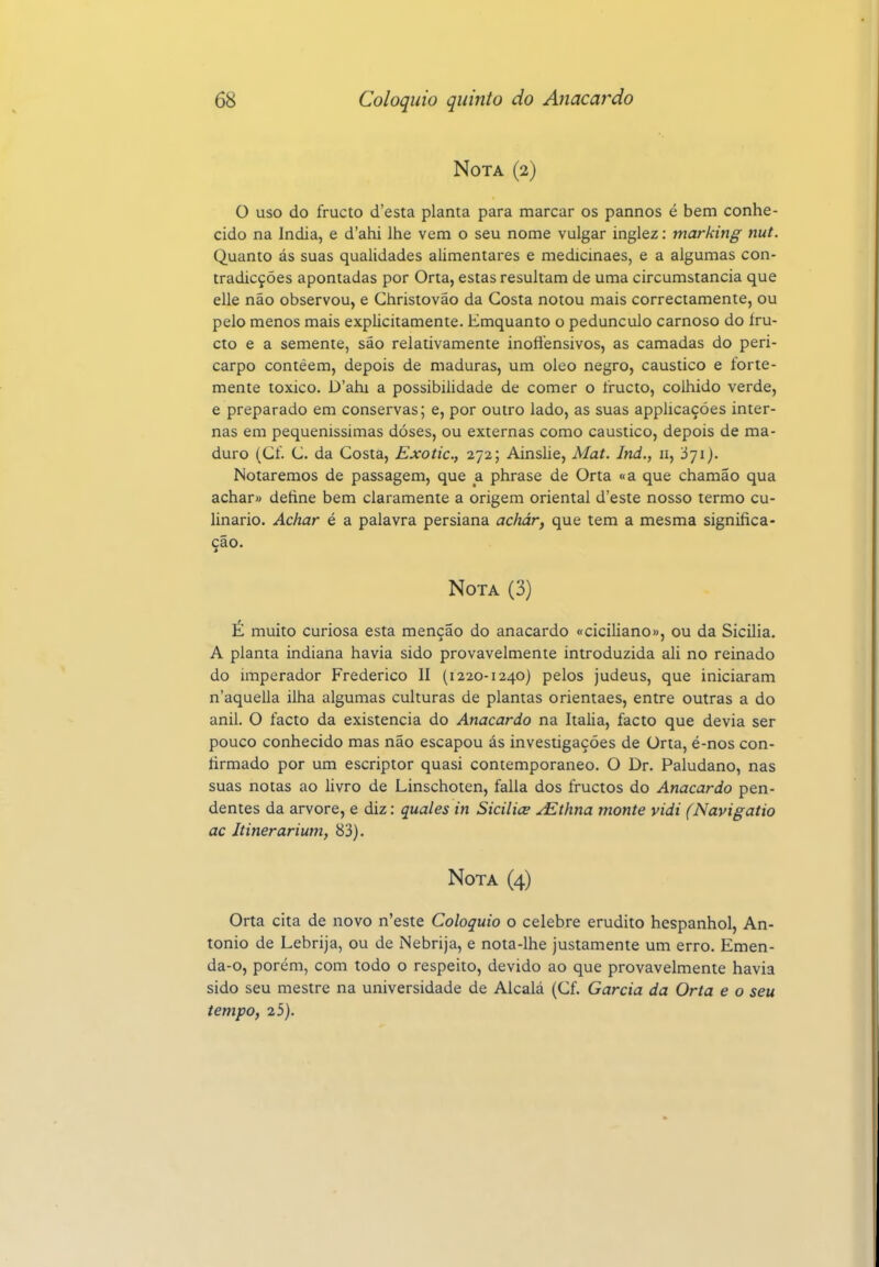 Nota (2) O uso do fructo d'esta planta para marcar os pannos é bem conhe- cido na índia, e d'ahi lhe vem o seu nome vulgar inglez: marking nut. Quanto ás suas qualidades alimentares e medicinaes, e a algumas con- tradicçóes apontadas por Orta, estas resultam de uma circumstancia que elle não observou, e Christovão da Gosta notou mais correctamente, ou pelo menos mais explicitamente. Emquanto o pedúnculo carnoso do íru- cto e a semente, são relativamente inoftensivos, as camadas do peri- carpo contêem, depois de maduras, um oleo negro, cáustico e forte- mente toxico. D'ahi a possibilidade de comer o íructo, colhido verde, e preparado em conservas; e, por outro lado, as suas appUcaçóes inter- nas em pequeníssimas doses, ou externas como cáustico, depois de ma- duro (Cf. C. da Costa, Exotic, 272; Ainslie, Mat. Ind., 11, 371). Notaremos de passagem, que a phrase de Orta «a que chamão qua achar» define bem claramente a origem oriental d'este nosso termo cu- linário. Achar é a palavra persiana adiár, que tem a mesma significa- ção. Nota (3) É muito curiosa esta menção do anacardo «ciciliano», ou da Sicilia. A planta indiana havia sido provavelmente introduzida ali no reinado do imperador Frederico II (1220-1240) pelos judeus, que iniciaram n'aquella ilha algumas culturas de plantas orientaes, entre outras a do anil. O facto da existência do Anacardo na Itália, facto que devia ser pouco conhecido mas não escapou ás investigações de Orta, é-nos con- firmado por um escriptor quasi contemporâneo. O Dr. Paludano, nas suas notas ao hvro de Linschoten, falia dos fructos do Anacardo pen- dentes da arvore, e diz: quales in Sicilice ^thna monte vidi (Navigatio ac Itinerarium, 83). Nota (4) Orta cita de novo n'este Colóquio o celebre erudito hespanhol, An- tonio de Lebrija, ou de Nebrija, e nota-lhe justamente um erro. Emen- da-o, porém, com todo o respeito, devido ao que provavelmente havia sido seu mestre na universidade de Alcalá (Cf. Garcia da Orta e o seu tempo, 25).