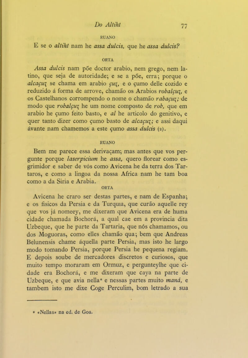 11 RUANO E se O altiht nam he assa dulcis, que he assa dulcis? ORTA Assa dulcis nam põe doctor arábio, nem grego, nem la- tino, que seja de autoridade; e se a põe, erra; porque o alcaçu\ se chama em arábio çu\, e o çumo delle cozido e reduzido á forma de arrove, chamão os Arábios rohalçu:{, e os Castelhanos corrompendo o nome o chamão rabaçui; de modo que robalçui he um nome composto de rob, que em arábio he çumo feito basto, e al he articolo do genitivo, e quer tanto dizer como çumo basto de alcaçu:{; e assi daqui avante nam chamemos a este çumo assa dulcis (2). RUANO Bem me parece essa derivaçam; mas antes que vos per- gunte porque laserpicium he assa, quero florear como es- grimidor e saber de vós como Avicena he da terra dos Tár- taros, e como a lingoa da nossa Africa nam he tam boa como a da Siria e Arábia. ORTA Avicena he craro ser destas partes, e nam de Espanha; e os físicos da Pérsia e da Turquia, que curão aquelle rey que vos já nomeey, me dixeram que Avicena era de huma cidade chamada Bochorá, a qual cae em a provincia dita Uzbeque, que he parte da Tartaria, que nós chamamos, ou dos Moguoras, como elles chamão qua; bem que Andreas Belunensis chame áquella parte Pérsia, mas isto he largo modo tomando Pérsia, porque Pérsia he pequena regiam. E depois soube de mercadores discretos e curiosos, que muito tempo moraram em Ormuz, e pergunteylhe que ci- dade era Bochorá, e me dixeram que caya na parte de Uzbeque, e que avia nella* e nessas partes muito maná, e também isto me dixe Goge Perculim, bom letrado a sua * «Nellas» na ed. de Goa.