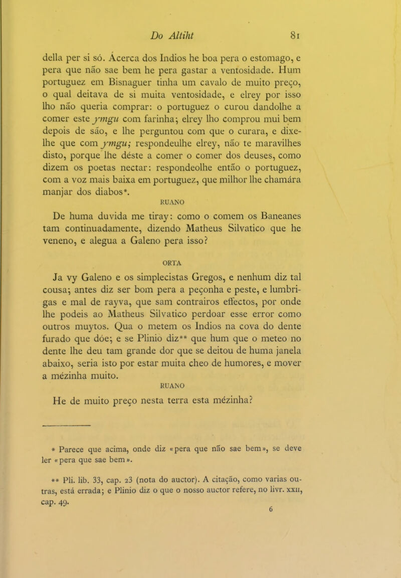 delia per si só. Acerca dos índios he boa pera o estômago, e pera que não sae bem he pera gastar a ventosidade. Hum portuguez em Bisnaguer tinha um cavalo de muito preço, o qual deitava de si muita ventosidade, e elrey por isso lho não queria comprar: o portuguez o curou dandolhe a comer este _;';72^z^ com farinha^ elrey lho comprou mui bem depois de sáo, e lhe perguntou com que o curara, e dixe- Ihe que com ymgu; respondeulhe elrey, não te maravilhes disto, porque lhe déste a comer o comer dos deuses, como dizem os poetas néctar: respondeolhe então o portuguez, com a voz mais baixa em portuguez, que milhor lhe chamára manjar dos diabos*. RUANO De huma duvida me tiray: como o comem os Baneanes tam continuadamente, dizendo Matheus Silvatico que he veneno, e alegua a Galeno pera isso? ORTA Ja vy Galeno e os simplecistas Gregos, e nenhum diz tal cousa-, antes diz ser bom pera a peçonha e peste, e lumbri- gas e mal de rayva, que sam contrairos effectos, por onde lhe podeis ao Matheus Silvatico perdoar esse error como outros muytos. Qua o metem os Índios na cova do dente furado que dóe*, e se Plinio diz** que hum que o meteo no dente lhe deu tam grande dor que se deitou de huma janela abaixo, seria isto por estar muita cheo de humores, e mover a mezinha muito. RUANO He de muito preço nesta terra esta mézinha? * Parece que acima, onde diz «pera que não sae bem», se deve ler «pera que sae bem». ** Pli. lib. 33, cap. 23 (nota do auctor). A citação, como varias ou- tras, está errada; e Plinio diz o que o nosso auctor refere, no livr. xxii, cap. 49.