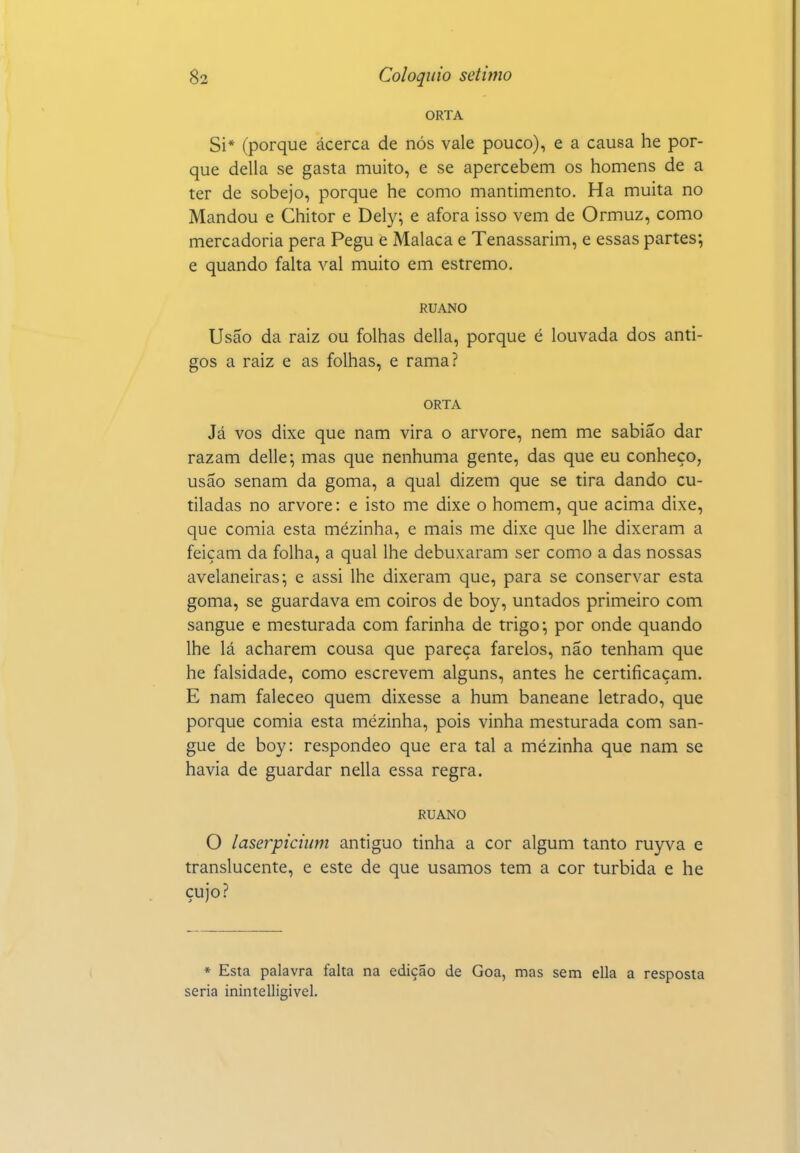 ORTA Si* (porque ácerca de nós vale pouco), e a causa he por- que delia se gasta muito, e se apercebem os homens de a ter de sobejo, porque he como mantimento. Ha muita no Mandou e Chitor e Dely; e afora isso vem de Ormuz, como mercadoria pera Pegu e Malaca e Tenassarim, e essas partes; e quando falta vai muito em estremo. RUANO Usão da raiz ou folhas delia, porque é louvada dos anti- gos a raiz e as folhas, e rama? ORTA Já vos dixe que nam vira o arvore, nem me sabião dar razam delle; mas que nenhuma gente, das que eu conheço, usão senam da goma, a qual dizem que se tira dando cu- tiladas no arvore: e isto me dixe o homem, que acima dixe, que comia esta mézinha, e mais me dixe que lhe dixeram a feiçam da folha, a qual lhe debuxaram ser como a das nossas avelaneiras; e assi lhe dixeram que, para se conservar esta goma, se guardava em coiros de boy, untados primeiro com sangue e mesturada com farinha de trigo; por onde quando lhe lá acharem cousa que pareça farelos, não tenham que he falsidade, como escrevem alguns, antes he certificaçam. E nam faleceo quem dixesse a hum baneane letrado, que porque comia esta mézinha, pois vinha mesturada com san- gue de boy: responde© que era tal a mézinha que nam se havia de guardar nella essa regra. RUANO O laserpicium antiguo tinha a cor algum tanto ruyva e translucente, e este de que usamos tem a cor túrbida e he cujo? * Esta palavra falta na edição de Goa, mas sem ella a resposta seria inintelligivel.
