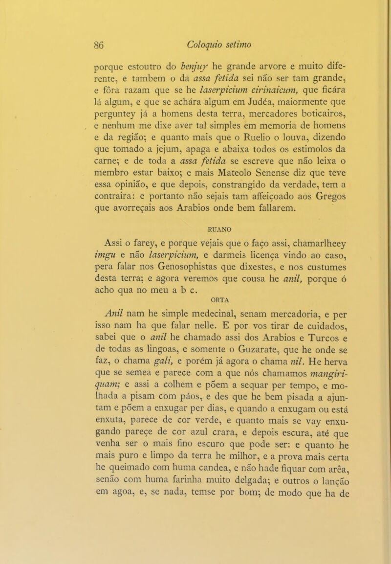 porque estoutro do benjiif he grande arvore e muito dife- rente, e também o da assa fétida sei não ser tam grande, e fora razam que se he laserpicium cirinaiciini, que ficara lá algum, e que se achara algum em Judéa, maiormente que perguntey já a homens desta terra, mercadores boticairos, e nenhum me dixe aver tal simples em memoria de homens e da região-, e quanto mais que o Ruelio o louva, dizendo que tomado a jejum, apaga e abaixa todos os estimolos da carne; e de toda a assa fétida se escreve que não leixa o membro estar baixo; e mais Mateolo Senense diz que teve essa opinião, e que depois, constrangido da verdade, tem a contrairá: e portanto não sejais tam aífeiçoado aos Gregos que avorreçais aos Arábios onde bem fallarem. RUANO Assi o farey, e porque vejais que o faço assi, chamarlheey imgu e não laserpicium, e darm.eis licença vindo ao caso, pêra falar nos Genosophistas que dixestes, e nos custumes desta terra; e agora veremos que cousa he anil, porque ó acho qua no meu abe. ORTA Auil nam he simple medecinal, senam mercadoria, e per isso nam ha que falar nelle. E por vos tirar de cuidados, sabei que o aiiil he chamado assi dos Arábios e Turcos e de todas as lingoas, e somente o Guzarate, que he onde se faz, o chama gali, e porém já agora o chama nil. He herva que se semea e parece com a que nós chamamos mangiri- quam; e assi a colhem e põem a sequar per tempo, e mo- lhada a pisam com páos, e des que he bem pisada a ajun- tam e põem a enxugar per dias, e quando a enxugam ou está enxuta, parece de cor verde, e quanto mais se vay enxu- gando parece de cor azul crara, e depois escura, até que venha ser o mais fino escuro que pode ser: e quanto he mais puro e limpo da terra he milhor, e a prova mais certa he queimado com huma candea, e não hade fiquar com arêa, senão com huma farinha muito delgada; e outros o lancão em agoa, e, se nada, temse por bom; de modo que ha de