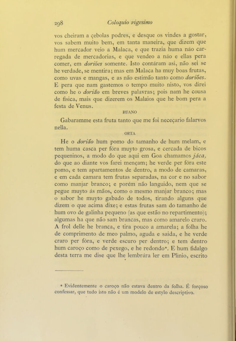 vos cheiram a cebolas podres, e desque os vindes a gostar, vos sabem muito bem, em tanta maneira, que dizem que hum mercador veio a Malaca, e que trazia huma náo car- regada de mercadorias, e que vendeo a náo e ellas pera comer, em dorióes somente. Isto contáram asi, não sei se he verdade, se mentira; mas em Malaca ha muy boas frutas, como uvas e mangas, e as não estimao tanto como dorióes. E pera que nam gastemos o tempo muito nisto, vos direi como he o dorião em breves palavras; pois nam he cousa de física, mais que dizerem os Malaios que he bom pera a festa de Vénus. RUANO Gabaramme esta fruta tanto que me foi neceçario falarvos nella. ORTA He o dorião hum pomo do tamanho de hum melam, e tem huma casca per fóra muyto grosa, e cercada de bicos pequeninos, a modo do que aqui em Goa chamamos jáca, do que ao diante vos farei mençam; he verde per fóra este pomo, e tem apartamentos de dentro, a modo de camarás, e em cada camará tem frutas separadas, na cor e no sabor como manjar branco; e porém não languido, nem que se pegue muyto ás mãos, como o mesmo manjar branco; mas o sabor he muyto gabado de todos, tirando alguns que dizem o que acima dixe; e estas frutas sam do tamanho de hum ovo de galinha pequeno (as que estão no repartimento); algumas ha que não sam brancas, mas como amarelo craro. A frol delle he branca, e tira pouco a amarela; a folha he de comprimento de meo palmo, aguda e saida, e he verde craro per fóra, e verde escuro per dentro; e tem dentro hum caroço como de pexego, e he redondo*. E hum fidalgo desta terra me dise que lhe lembrára ler em Plinio, escrito * Evidentemente o caroço náo estava dentro da folha. É forçoso confessar, que tudo isto não é um modelo de estylo descriptivo.