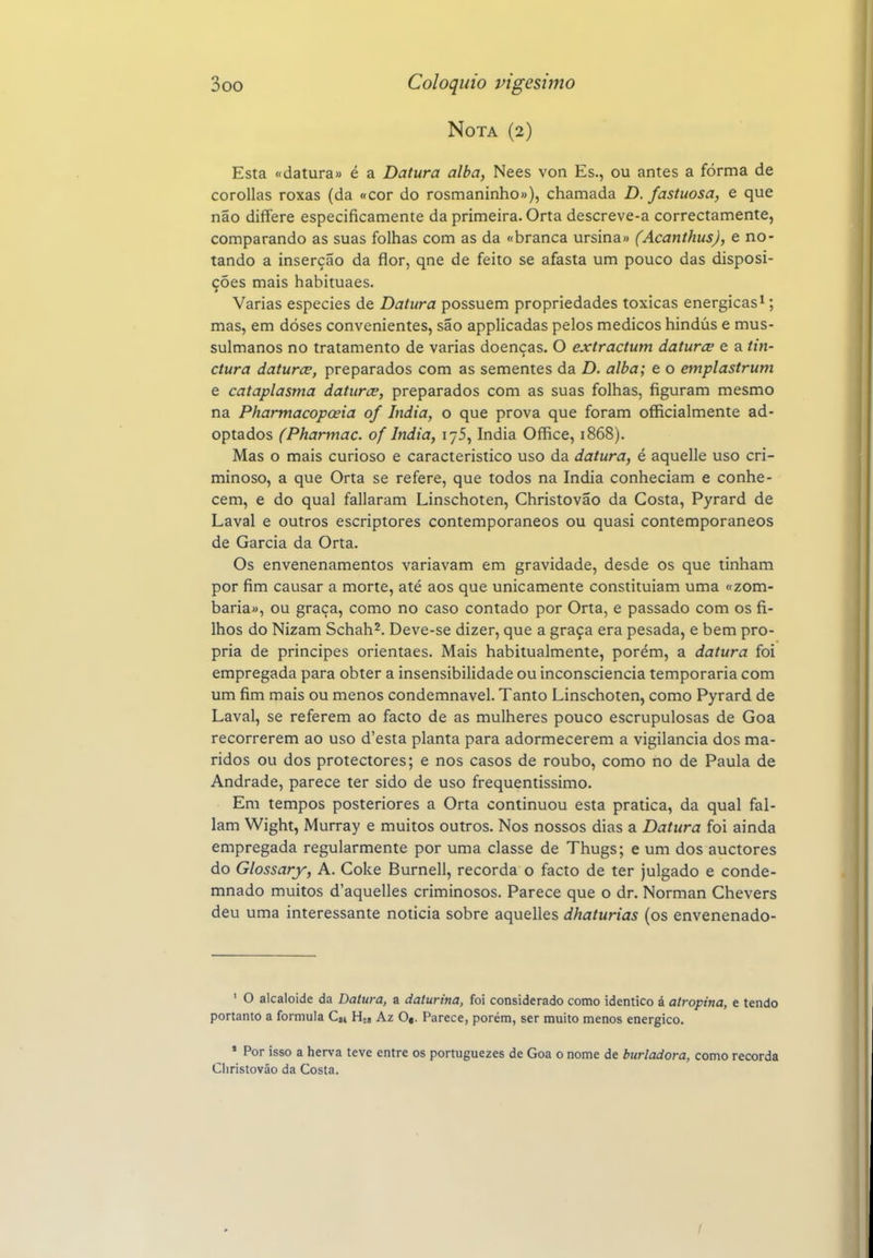 Nota (2) Esta «datura» é a Datura alba, Nees von Es., ou antes a forma de corollas roxas (da «cor do rosmaninho»), chamada D. fastuosa, e que não differe especificamente da primeira. Orta descreve-a correctamente, comparando as suas folhas com as da «branca ursina» (Acanthus), e no- tando a inserção da flor, qne de feito se afasta um pouco das disposi- ções mais habituaes. Varias espécies de Datura possuem propriedades toxicas enérgicas^; mas, em doses convenientes, são applicadas pelos médicos hindus e mus- sulmanos no tratamento de varias doenças. O extractum daturce e a tin- ctura daturce, preparados com as sementes da D. alba; e o emplastrum e cataplasma daturce, preparados com as suas folhas, figuram mesmo na Phannacopoeia of índia, o que prova que foram officialmente ad- optados (Phartnac. of índia, lyS, índia Office, 1868). Mas o mais curioso e característico uso da datura, é aquelle uso cri- minoso, a que Orta se refere, que todos na índia conheciam e conhe- cem, e do qual fallaram Linschoten, Christovão da Costa, Pyrard de Lavai e outros escriptores contemporâneos ou quasi contemporâneos de Garcia da Orta. Os envenenamentos variavam em gravidade, desde os que tinham por fim causar a morte, até aos que unicamente constituíam uma «zom- baria», ou graça, como no caso contado por Orta, e passado com os fi- lhos do Nizam Schah^. Deve-se dizer, que a graça era pesada, e bem pró- pria de príncipes orientaes. Mais habitualmente, porém, a datura foi empregada para obter a insensibilidade ou inconsciência temporária com um fim mais ou menos condemnavel. Tanto Linschoten, como Pyrard de Lavai, se referem ao facto de as mulheres pouco escrupulosas de Goa recorrerem ao uso d'esta planta para adormecerem a vigilância dos ma- ridos ou dos protectores; e nos casos de roubo, como no de Paula de Andrade, parece ter sido de uso frequentíssimo. Em tempos posteriores a Orta continuou esta pratica, da qual fal- iam Wight, Murray e muitos outros. Nos nossos dias a Datura foi ainda empregada regularmente por uma classe de Thugs; e um dos auctores do Glossary, A. Coke Burnell, recorda o facto de ter julgado e conde- mnado muitos d'aquelles criminosos. Parece que o dr. Norman Chevers deu uma interessante noticia sobre aquelles dhaturias (os envenenado- ' O alcalóide da Datura, a daturina, foi considerado como idêntico á atropina, e tendo portanto a formula d H., Az 0«. Parece, porém, ser muito menos enérgico. ' Por isso a herva teve entre os portuguezes de Goa o nome de burladora, como recorda Cliristováo da Costa.