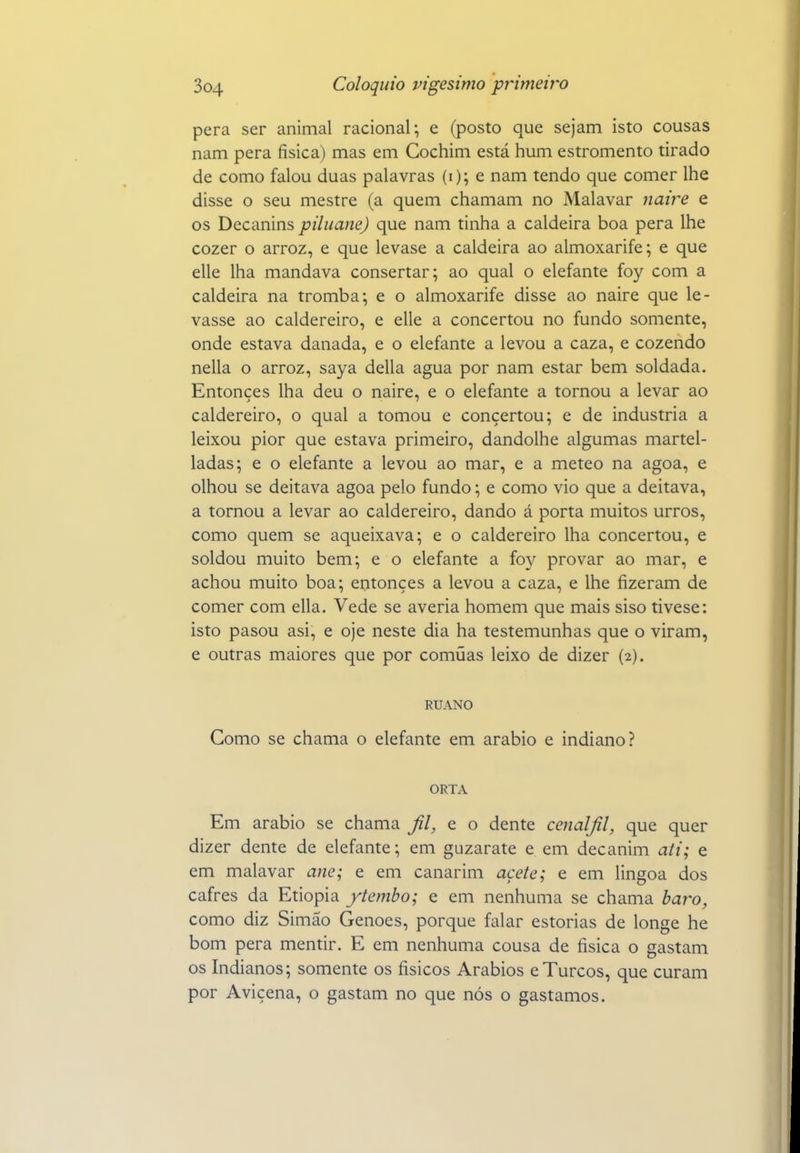 pera ser animal racional; e (posto que sejam isto cousas nam pera física) mas em Gochim está hum estromento tirado de como falou duas palavras (i); e nam tendo que comer lhe disse o seu mestre (a quem chamam no Malavar naire e os Decanins piluane) que nam tinha a caldeira boa pera lhe cozer o arroz, e que levase a caldeira ao almoxarife; e que elle lha mandava consertar; ao qual o elefante foy com a caldeira na tromba; e o almoxarife disse ao naire que le- vasse ao caldereiro, e elle a concertou no fundo somente, onde estava danada, e o elefante a levou a caza, e cozendo nella o arroz, saya delia agua por nam estar bem soldada. Entonçes lha deu o naire, e o elefante a tornou a levar ao caldereiro, o qual a tomou e concertou; e de industria a leixou pior que estava primeiro, dandolhe algumas martel- ladas; e o elefante a levou ao mar, e a meteo na agoa, e olhou se deitava agoa pelo fundo; e como vio que a deitava, a tornou a levar ao caldereiro, dando á porta muitos urros, como quem se aqueixava; e o caldereiro lha concertou, e soldou muito bem; e o elefante a foy provar ao mar, e achou muito boa; entonçes a levou a caza, e lhe fizeram de comer com ella. Vede se averia homem que mais siso tivese: isto pasou asi, e oje neste dia ha testemunhas que o viram, e outras maiores que por comuas leixo de dizer (2). RUANO Gomo se chama o elefante em arábio e indiano? ORTA Em arábio se chama Jil, e o dente cenaljil, que quer dizer dente de elefante; em guzarate e em decanim ati; e em malavar ane; e em canarim açete; e em lingoa dos cafres da Etiópia ytembo; e em nenhuma se chama baro, como diz Simão Genoes, porque falar estorias de longe he bom pera mentir. E em nenhuma cousa de física o gastam os Indianos; somente os físicos Arábios eTurcos, que curam por Avicena, o gastam no que nós o gastamos.