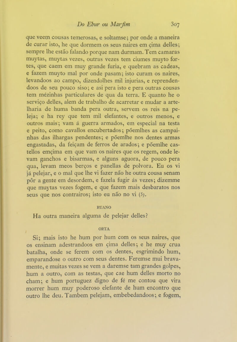 que veem cousas temerosas, e soltamse; por onde a maneira de curar isto, he que dormem os seus naires em cima delles; sempre lhe estão falando porque nam durmam. Tem camarás muytas, muytas vezes, outras vezes tem ciúmes muyto for- tes, que caem em muy grande fúria, e quebram as cadeas, e fazem muyto mal por onde pasam; isto curam os naires, levandoos ao campo, dizendolhes mil injurias, e reprenden- doos de seu pouco siso; e asi pera isto e pera outras cousas tem mézinhas particulares de qua da terra. E quanto he o serviço delles, alem de trabalho de acarretar e mudar a arte- Iharia de huma banda pera outra, servem os reis na pe- leja; e ha rey que tem mil elefantes, e outros menos, e outros mais; vam á guerra armados, em. especial na testa e peito, como cavallos encubertados; póemlhes as campai- nhas das ilhargas pendentes; e pÕemlhe nos dentes armas engastadas, da feiçam de ferros de arados; e pÕemlhe cas- tellos emçima em que vam os naires que os regem, onde le- vam ganchos e bisarmas, e alguns aguora, de pouco pera qua, levam meos berços e panellas de pólvora. Eu os vi já pelejar, e o mal que lhe vi fazer não he outra cousa senam pôr a gente em desordem, e fazela fugir ás vezes; dizemme que muytas vezes fogem, e que fazem mais desbaratos nos seus que nos contrairos; isto eu não no vi (5j. RUANO Ha outra maneira alguma de pelejar delles? ORTA Si; mais isto he hum por hum com os seus naires, que os ensinam adestrandoos em çima delles; e he muy crua batalha, onde se ferem com os dentes, esgrimindo hum, emparandose o outro com seus dentes. Feremse mui brava- mente, e muitas vezes se vem a daremse tam grandes golpes, hum a outro, com as testas, que cae hum delles morto no cham; e hum portuguez digno de fé me contou que vira morrer hum muy poderoso elefante de hum encontro que outro lhe deu. Também pelejam, embebedandoos; e fogem.