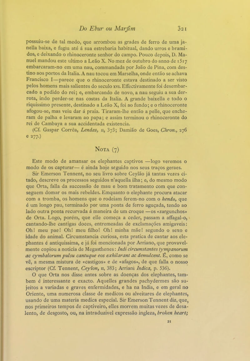 possuiu-se de tal medo, que arrombou as grades de ferro de uma ja- nella baixa, e fugiu até á sua estrebaria habitual, dando urros e brami- dos, e deixando o rhinoceronte senhor do campo. Pouco depois, D. Ma- nuel mandou este ultimo a Leão X. No mez de outubro do anno de iSiy embarcaram-no em uma nau, commandada por João de Pina, com des- tino aos portos da Itália. A nau tocou em Marselha, onde então se achava Francisco I—parece que o rhinoceronte estava destinado a ser visto pelos homens mais salientes do século xvi. Effectivamente foi desembar- cado a pedido do rei; e, embarcando de novo, a nau seguiu a sua der- rota, indo perder-se nas costas da Itália. A grande baixella e todo o riquíssimo presente, destinado a Leão X, foi ao fundo; e o rhinoceronte afogou-se, mas veiu dar á praia. Tiraram-lhe então a pelle, que enche- ram de palha e levaram ao papa; e assim terminou o rhinoceronte do rei de Cambaya a sua accidentada existência. (Cf. Gaspar Correa, Lendas, ii, SyS; Damião de Goes, Chron., 276 e 277.) Nota (7) Este modo de amansar os elephantes captivos —logo veremos o modo de os capturar— é ainda hoje seguido nos seus traços geraes. Sir Emerson Tennent, no seu livro sobre Ceyláo já tantas vezes ci- tado, descreve os processos seguidos n'aquella ilha; e, do mesmo modo que Orta, falia da successão de mau e bom tratamento com que con- seguem domar os mais rebeldes. Emquanto o elephante procura atacar com a tromba, os homens que o rodeiam ferem-no com o hendii, que é um longo pau, terminado por uma ponta de ferro aguçada, tendo ao lado outra ponta recurvada á maneira de um croque —os «zargunchos» de Orta. Logo, porém, que elle começa a ceder, passam a affagal-o, cantando-lhe cantigas doces, entremeadas de exclamações amigáveis: Oh! meu pae! Oh! meu filho! Oh! minha mãe! segundo o sexo e idade do animal. Circumstancia curiosa, esta pratica de cantar aos ele- phantes é antiquíssima, e já foi mencionada por Arriano, que provavel- mente copiou a noticia de Megasthenes: Indi circumstantes tympanorum ac cymbalorum pulsu cantiique eos exhilarant ac demulcent. É, como se vê, a mesma mistura de «castigos» e de «afagos», de que falia o nosso escriptor (Cf. Tennent, Ceylon, 11, 383; Arriani Indica, p. 536). O que Orta nos disse antes sobre as doenças dos elephantes, tam- bém é interessante e exacto. Aquelles grandes pachydermes são su- jeitos a variadas e graves enfermidades, e ha na índia, e em geral no Oriente, uma numerosa classe de médicos ou alveitares de elephantes, usando de uma matéria medica especial. Sir Emerson Tennent diz, que, nos primeiros tempos de captiveiro, elles morrem muitas vezes de desa- lento, de desgosto, ou, na intraduzivel expressão ingleza, broken heart;
