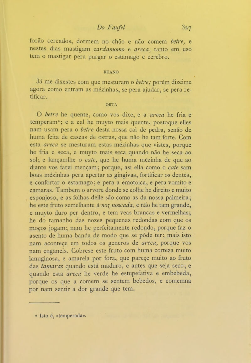 foráo cercados, dormem no chão e não comem hetre, e nestes dias mastigam cardamomo e areca, tanto em uso tem o mastigar pera purgar o estamago e cérebro. RUANO Já me dixestes com que mesturam o betre; porém dizeime agora como entram as mezinhas, se pera ajudar, se pera re- tificar. ORTA O betre he quente, como vos dixe, e a areca he fria e temperam*; e a cal he mu3^to mais quente, postoque elles nam usam pera o betre desta nossa cal de pedra, senão de huma feita de cascas de ostras, que não he tam forte. Com esta areca se mesturam estas mezinhas que vistes, porque he fria e seca, e muyto mais seca quando não he seca ao sol; e lançamlhe o cate, que he huma mézinha de que ao diante vos farei mençam; porque, asi ella como o cate sam boas mézinhas pera apertar as gingivas, fortificar os dentes, e confortar o estamago; e pera a emotoica, e pera vomito e camarás. Também o arvore donde se colhe he direito e muito esponjoso, e as folhas delle são como as da nossa palmeira; he este fruto semelhante á ;/o{ noscada, e não he tam grande, e muyto duro per dentro, e tem veas brancas e vermelhas; he do tamanho das nozes pequenas redondas com que os moços jogam; nam he perfeitamente redondo, porque faz o asento de huma banda de modo que se pôde ter; mais isto nam acontece cm todos os géneros de areca, porque vos nam enganeis. Cobrese este fruto com huma corteza muito lanuginosa, e amarela por fóra, que parece muito ao fruto das tâmaras quando está maduro, e antes que seja seco; e quando esta areca he verde he estupefativa e embebeda, porque os que a comem se sentem bêbedos, e comemna por nam sentir a dor grande que tem. * Isto é, «temperada».