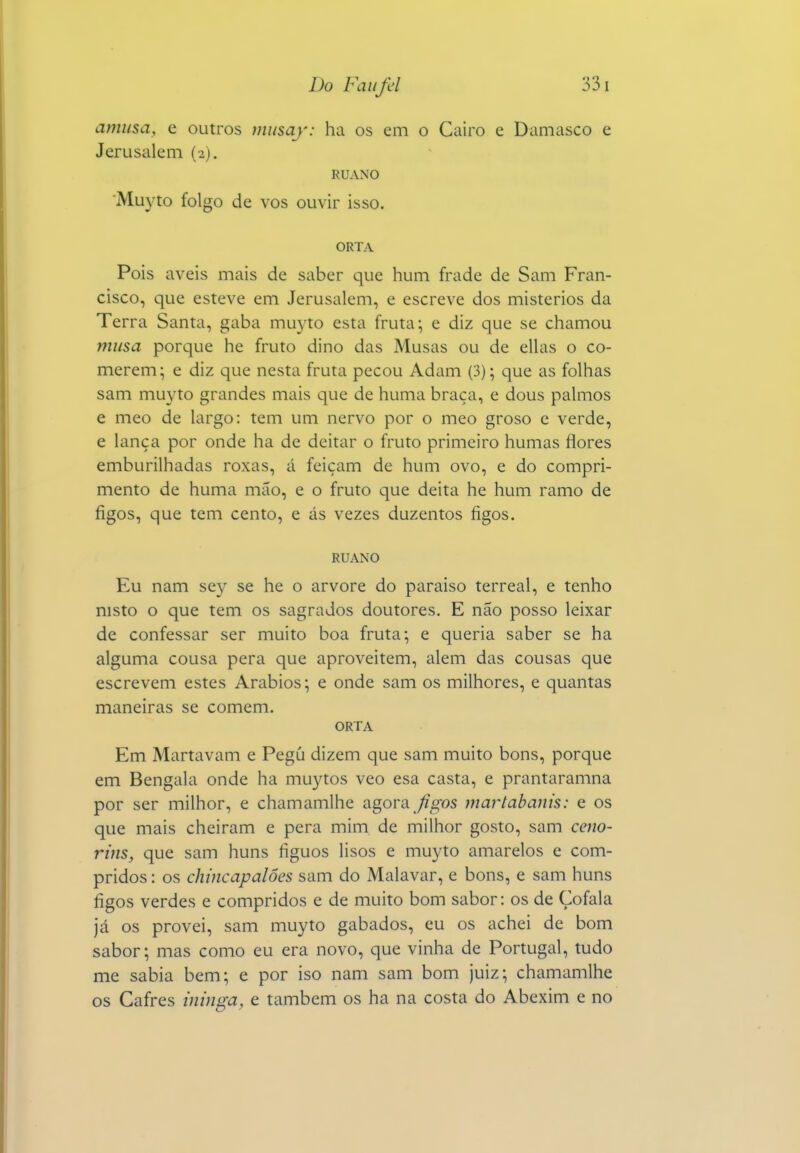 amusa, e outros musaj: ha os em o Cairo e Damasco e Jerusalém (2). RUANO Muyto folgo de vos ouvir isso. ORTA Pois aveis mais de saber que hum frade de Sam Fran- cisco, que esteve em Jerusalém, e escreve dos mistérios da Terra Santa, gaba mu3^to esta fruta; e diz que se chamou musa porque he fruto dino das Musas ou de ellas o co- merem; e diz que nesta fruta pecou Adam (3); que as folhas sam muyto grandes mais que de huma braça, e dous palmos e meo de largo: tem um nervo por o meo groso e verde, e lança por onde ha de deitar o fruto primeiro humas flores emburilhadas roxas, á feiçam de hum ovo, e do compri- mento de huma mão, e o fruto que deita he hum ramo de figos, que tem cento, e ás vezes duzentos figos. RUANO Eu nam sey se he o arvore do paraíso terreal, e tenho nisto o que tem os sagrados doutores. E não posso leixar de confessar ser muito boa fruta; e queria saber se ha alguma cousa pera que aproveitem, alem das cousas que escrevem estes Arábios; e onde sam os milhores, e quantas maneiras se comem. ORTA Em Martavam e Pegú dizem que sam muito bons, porque em Bengala onde ha muytos veo esa casta, e prantaramna por ser milhor, e chamamlhe agora y?^os martabanis: e os que mais cheiram e pera mim de milhor gosto, sam ceno- rins, que sam huns figuos lisos e muyto amarelos e com- pridos : os chincapalôes sam do Malavar, e bons, e sam huns figos verdes e compridos e de muito bom sabor: os de Çofala já os provei, sam muyto gabados, eu os achei de bom sabor; mas como eu era novo, que vinha de Portugal, tudo me sabia bem; e por iso nam sam bom juiz; chamamlhe os Cafres minga, e também os ha na costa do Abexim e no