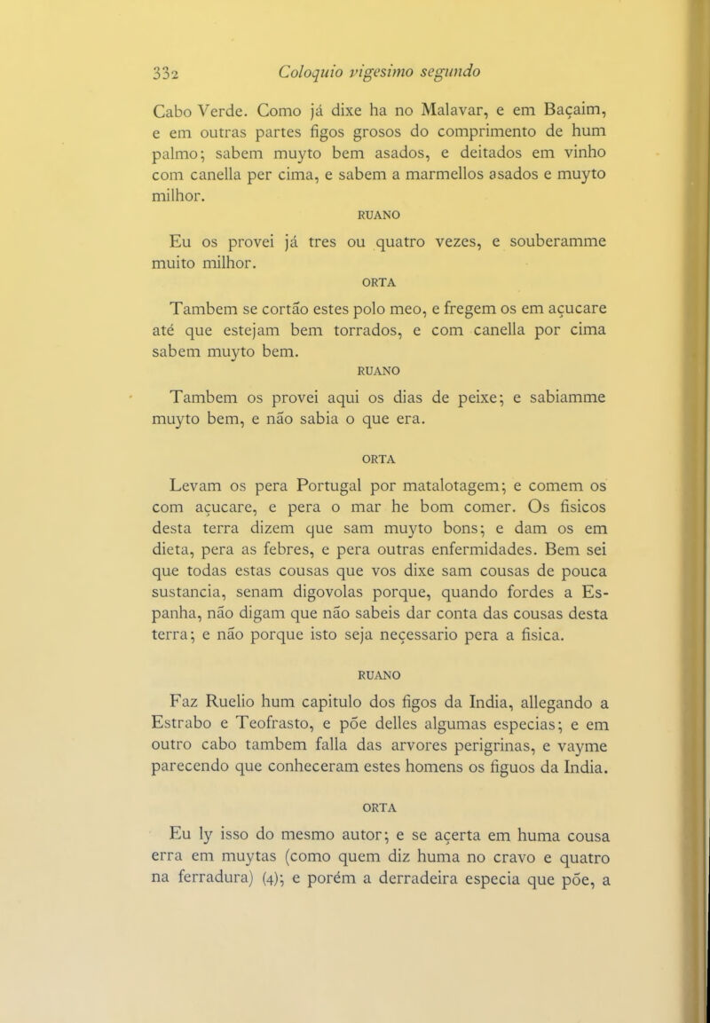 Cabo Verde. Como já dixe ha no Malavar, e em Baçaim, e em outras partes figos grosos do comprimento de hum palmo; sabem muyto bem asados, e deitados em vinho com canella per cima, e sabem a marmellos asados e muyto milhor. RUANO Eu os provei já tres ou quatro vezes, e souberamme muito milhor. ORTA Também se cortão estes polo meo, e fregem os em açucare até que estejam bem torrados, e com canella por cima sabem muyto bem. RUANO Também os provei aqui os dias de peixe; e sabiamme muyto bem, e não sabia o que era. ORTA Levam os pera Portugal por matalotagem; e comem os com açucare, e pera o mar he bom comer. Os físicos desta terra dizem que sam muyto bons; e dam os em dieta, pera as febres, e pera outras enfermidades. Bem sei que todas estas cousas que vos dixe sam cousas de pouca sustancia, senam digovolas porque, quando fordes a Es- panha, não digam que não sabeis dar conta das cousas desta terra; e não porque isto seja neçessario pera a física. RUANO Faz Ruelio hum capitulo dos figos da índia, allegando a Estrabo e Teofrasto, e pÕe delles algumas especias; e em outro cabo também falia das arvores perigrinas, e va3ane parecendo que conheceram estes homens os fíguos da índia. ORTA Eu ly isso do mesmo autor; e se açerta em huma cousa erra em muytas (como quem diz huma no cravo e quatro na ferradura) (4); e porém a derradeira especia que põe, a