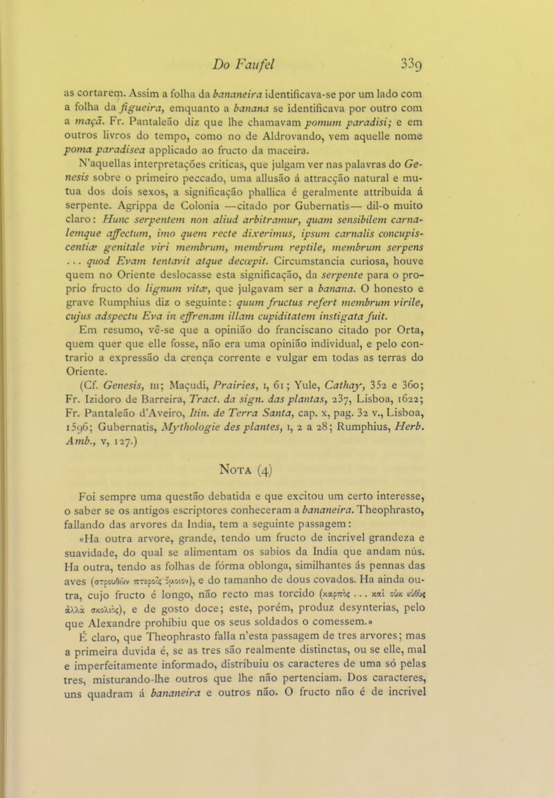 as cortarem. Assim a folha da bananeira identificava-se por um lado com a folha da figueira, emquanto a banana se identificava por outro com a maçã. Fr. Pantaleão diz que lhe chamavam pomiim paradisi; e em outros livros do tempo, como no de Aldrovando, vem aquelle nome poma paradisea applicado ao fructo da maceira. N'aquellas interpretações criticas, que julgam ver nas palavras do Gé- nesis sobre o primeiro peccado, uma allusão á attracção natural e mu- tua dos dois sexos, a significação phallica é geralmente attribuida á serpente. Agrippa de Colónia —citado por Gubernatis— dil-o muito claro: Hunc serpentem non aliud arbitramur, quam sensibilem carna- lemque affectum, imo quem recte dixerimus, ipsum carnalis concupis- centice genitale viri membrum, membrum reptile, membrmn serpens . .. quod Evam tentavit atque decoepit. Circumstancia curiosa, houve quem no Oriente deslocasse esta significação, da serpente para o pró- prio fructo do lignum vitw, que julgavam ser a banana. O honesto e grave Rumphius diz o seguinte: quum fructus refert membrum virile, cujus adspectu Eva in effrenam illam cupiditatem instigata fuit. Em resumo, vê-se que a opinião do franciscano citado por Orta, quem quer que elle fosse, não era uma opinião individual, e pelo con- trario a expressão da crença corrente e vulgar em todas as terras do Oriente. (Cf. Génesis, iii; Maçudi, Prairies, i, 61; Yule, Cathay, 352 e 36o; Fr. Izidoro de Barreira, Tract. da sign. das plantas, 237, Lisboa, 1622; Fr. Pantaleão d'Aveiro, Itin. de Terra Santa, cap. x, pag. 32 v., Lisboa, 1596; Gubernatis, Mythologie des plantes, i, 2 a 28; Rumphius, Herb. Amb., v, 127.) Nota (4) Foi sempre uma questão debatida e que excitou um certo interesse, o saber se os antigos escriptores conheceram a bananeira. Theophrasto, fallando das arvores da índia, tem a seguinte passagem: «Ha outra arvore, grande, tendo um fructo de incrível grandeza e suavidade, do qual se alimentam os sábios da índia que andam nus. Ha outra, tendo as folhas de forma oblonga, similhantes ás pennas das aves (aTfouôõjv ir-ípoTç 2l>.oiov), e do tamanho de dous covados. Ha ainda ou- tra, cujo fructo é longo, não recto mas torcido (y.apTròí ... x«i oux eOOuí àXXà (Ty.oXt'.ç), e de gosto doce; este, porém, produz desynterias, pelo que Ale.xandre prohibiu que os seus soldados o comessem.» É claro, que Theophrasto falia n'esta passagem de tres arvores; mas a primeira duvida é, se as tres são realmente distinctas, ou se elle, mal e imperfeitamente informado, distribuiu os caracteres de uma só pelas tres, misturando-lhe outros que lhe não pertenciam. Dos caracteres, uns quadram á bananeira e outros não. O fructo não é de incrível