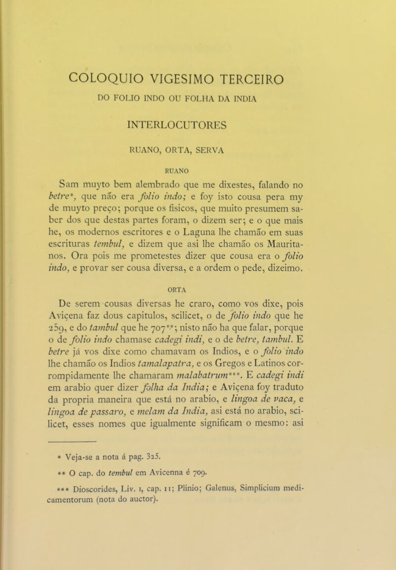 DO FOLIO INDO OU FOLHA DA ÍNDIA INTERLOCUTORES RUANO, ORTA, SERVA RUANO Sam muyto bem alembrado que me dixestes, falando no betre*, que não era folio indo; e foy isto cousa pera my de muyto preço; porque os físicos, que muito presumem sa- ber dos que destas partes foram, o dizem ser; e o que mais he, os modernos escritores e o Laguna lhe chamão em suas escrituras tembul, e dizem que asi lhe chamSo os Maurita- nos. Ora pois me prometestes dizer que cousa era o folio indo, e provar ser cousa diversa, e a ordem o pede, dizeimo. ORTA De serem cousas diversas he craro, como vos dixe, pois Avicena faz dous capítulos, scilicet, o de folio indo que he 259, e do tambiil que he 707**; nisto não ha que falar, porque o de folio indo chamase cadegi indi, e o de betre, tambid. E betre Ja vos dixe como chamavam os índios, e o folio indo lhe chamão os índios tamalapatra, e os Gregos e Latinos cor- rompidamente lhe chamaram ynalabatrnm***. E cadegi indi em arábio quer dizer folha da índia; e Avicena foy traduto da própria maneira que está no arábio, e lingoa de vaca, e lingoa de pássaro, e melajn da índia, asi está no arábio, sci- licet, esses nomes que igualmente significam o mesmo: asi * Veja-se a nota á pag. 325. ** O cap. do tembiil em Avicenna é 709. *** Dioscórides, Liv. i, cap. 11; Plinio; Galenus, Simplicium medi- camentorum (nota do auctor).