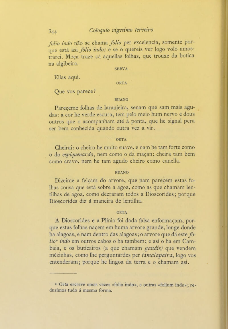 folio indo não se chama folio per excelência, somente por- que está asi folio indo; e se o quereis ver logo volo amos- trarei. Moça trazô cá aquellas folhas, que trouxe da botica na algibeira. SERVA Eilas aqui. ORTA Que VOS parece? RUANO Pareçeme folhas de laranjeira, senam que sam mais agu- das: a cor he verde escura, tem pelo meio hum nervo e dous outros que o acompanham até á ponta, que he signal pera ser bem conhecida quando outra vez a vir. ORTA Cheirai: o cheiro he muito suave, e nam he tam forte como o do espiquenardo, nem como o da maçan; cheira tam bem como cravo, nem he tam agudo cheiro como canella. RUANO Dizeime a feiçam do arvore, que nam parecem estas fo- lhas cousa que está sobre a agoa, como as que chamam len- tilhas de agoa, como decraram todos a Dioscórides; porque Dioscórides diz á maneira de lentilha. ORTA A Dioscórides e a Plinio foi dada falsa enformaçam, por- que estas folhas naçem em huma arvore grande, longe donde ha alagoas, e nam dentro das alagoas; o arvore que dá este fo- lio* indo em outros cabos o ha também; e asi o ha em Cam- baia, e os buticairos (a que chamam gandis) que vendem mezinhas, como lhe perguntardes per tamalapatra, logo vos entenderam; porque he lingoa da terra e o chamam asi. * Orta escreve umas vezes «folio indo», e outras «folium indu»; re- duzimos tudo á mesma fórma.