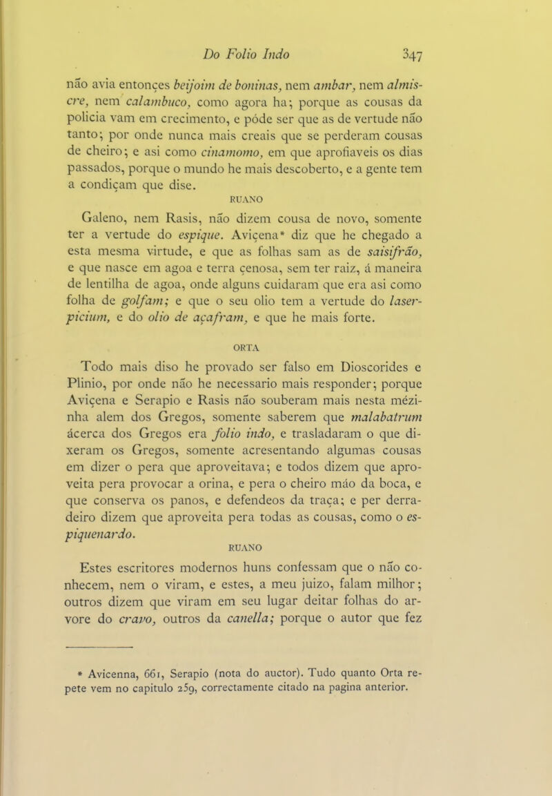 não avia entonçes beijoim de boninas, nem âmbar, nem almis- cre, nem calambuco, como agora ha; porque as cousas da policia vam em crecimento, e pódc ser que as de vertude não tanto; por onde nunca mais creais que se perderam cousas de cheiro; e asi como cinamomo, em que aprofiaveis os dias passados, porque o mundo he mais descoberto, e a gente tem a condiçam que dise. RUANO Galeno, nem Rasis, não dizem cousa de novo, somente ter a vertude do espique. Avicena* diz que he chegado a esta mesma virtude, e que as folhas sam as de saisifrão, e que nasce em agoa e terra çenosa, sem ter raiz, á maneira de lentilha de agoa, onde alguns cuidaram que era asi como folha de golfam; e que o seu olio tem a vertude do laser- piciiim, e do olio de açafram, e que he mais forte. ORTA Todo mais diso he provado ser falso em Dioscórides e Plinio, por onde não he necessário mais responder; porque Avicena e Serapio e Rasis não souberam mais nesta mézi- nha alem dos Gregos, somente saberem que malabatrum ácerca dos Gregos era folio indo, e trasladaram o que di- xeram os Gregos, somente acresentando algumas cousas em dizer o pera que aproveitava; e todos dizem que apro- veita pera provocar a orina, e pera o cheiro mão da boca, e que conserva os panos, e defendeos da traça; e per derra- deiro dizem que aproveita pera todas as cousas, como o es- piqiienardo. RUANO Estes escritores modernos huns confessam que o não co- nhecem, nem o viram, e estes, a meu juizo, falam milhor; outros dizem que viram em seu lugar deitar folhas do ar- vore do a^avo, outros da canella; porque o autor que fez * Avicenna, 661, Serapio (nota do auctor). Tudo quanto Orta re- pete vem no capitulo 259, correctamente citado na pagina anterior.