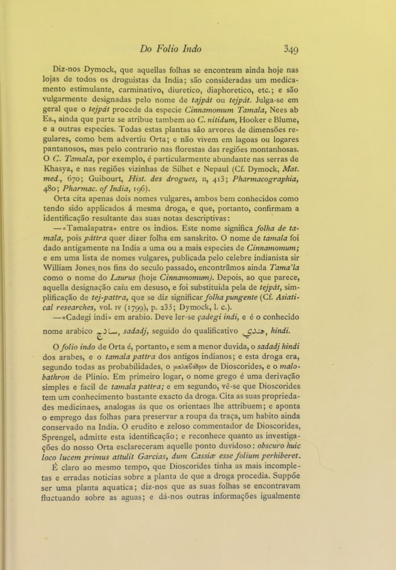 Diz -nos Dymock, que aquellas folhas se encontram ainda hoje nas lojas de todos os droguistas da índia; são consideradas um medica- mento estimulante, carminativo, diurético, diaphoretico, etc; e são vulgarmente designadas pelo nome de tajpát ou tejpát. Julga-se em geral que o tejpát procede da espécie Cinnamomum Tamala, Nees ab Es., ainda que parte se atribue também ao C. nitidum, Hooker e Blume, e a outras espécies. Todas estas plantas são arvores de dimensões re- gulares, como bem advertiu Orta; e não vivem em lagoas ou logares pantanosos, mas pelo contrario nas florestas das regiões montanhosas. O C. Tamala, por exemplo, é particularmente abundante nas serras de Khasya, e nas regiões vizinhas de Silhet e Nepaul (Cf. Dymock, Mat. med., 670; Guibourt, Hist. des drogues, 11, 418; Pharmacographia, 480; Pharmac. of índia, 196). Orta cita apenas dois nomes vulgares, ambos bem conhecidos como tendo sido applicados á mesma droga, e que, portanto, confirmam a identificação resultante das suas notas descriptivas: — «Tamalapatra» entre os indios. Este nome significa folha de ta- mala, pois páttra quer dizer folha em sanskrito. O nome de tamala foi dado antigamente na índia a uma ou a mais espécies de Cinnamomum; e em uma lista de nomes vulgares, publicada pelo celebre indianista sir William Jones nos fins do século passado, encontramos ainda Tama'la como o nome do Laurus (hoje Cinnamomum). Depois, ao que parece, aquella designação caiu em desuso, e foi substituída pela de tejpát, sim- plificação de tej-pattra, que se diz significav folha pungente (Cf. Asiati' cal researches, vol. iv (1799), p. 235; Dymock, 1. c). —«Cadegi indi» em arábio. Deve ler-se çadegi indi, e é o conhecido nome arábico ^.3Lw, sadadj, seguido do qualificativo ^Jjj», hindi. O folio indo de Orta é, portanto, e sem a menor duvida, o sadadj hindi dos árabes, e o tamalapattra dos antigos indianos; e esta droga era, segundo todas as probabilidades, o u.aXa6á6pov de Dioscórides, e o maio- bathron de Plinio. Em primeiro logar, o nome grego é uma derivação simples e fácil de tamala pattra; e em segundo, vè-se que Dioscórides tem um conhecimento bastante exacto da droga. Cita as suas proprieda- des medicinaes, análogas ás que os orientaes lhe attribuem; e aponta o emprego das folhas para preservar a roupa da traça, um habito ainda conservado na índia. O erudito e zeloso commentador de Dioscórides, Sprengel, admitte esta identificação; e reconhece quanto as investiga- ções do nosso Orta esclareceram aquelle ponto duvidoso: obscuro huic loco lucem pritnus aitulit Garcias, dum Cássia' esse folium perhiberet. É claro ao mesmo tempo, que Dioscórides tinha as mais incomple- tas e erradas noticias sobre a planta de que a droga procedia. Suppóe ser uma planta aquática; diz-nos que as suas folhas se encontravam fluctuando sobre as aguas; e dá-nos outras informações igualmente