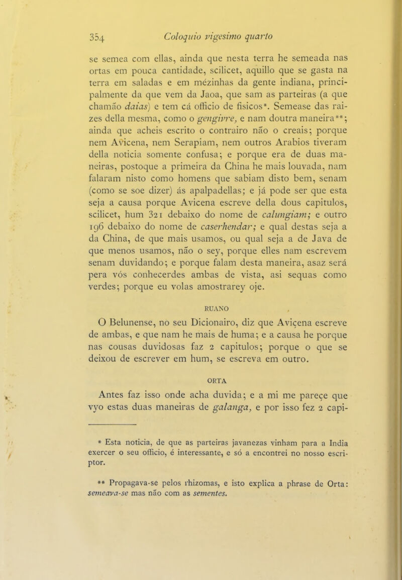 se semea com ellas, ainda que nesta terra he semeada nas ortas em pouca cantidade, scilicet, aquillo que se gasta na terra em saladas e em mezinhas da gente indiana, princi- palmente da que vem da Jaoa, que sam as parteiras (a que chamáo datas) e tem cá officio de físicos*. Semease das raí- zes delia mesma, como o gengivre, e nam doutra maneira**; ainda que acheis escrito o contrairo não o creais; porque nem Avicena, nem Serapiam, nem outros Arábios tiveram delia noticia somente confusa; e porque era de duas ma- neiras, postoque a primeira da China he mais louvada, nam falaram nisto como homens que sabiam disto bem, senam (como se soe dizer) ás apalpadellas; e já pode ser que esta seja a causa porque Avicena escreve delia dous capítulos, scilicet, hum 821 debaixo do nome de calitngiam; e outro 196 debaixo do nome de caserhendar; e qual destas seja a da China, de que mais usamos, ou qual seja a de Java de que menos usamos, não o sey, porque elles nam escrevem senam duvidando; e porque falam desta maneira, asaz será pera vós conhecerdes ambas de vista, asi sequas como verdes; porque eu volas amostrarey oje. RUANO O Belunense, no seu Dicionairo, diz que Avicena escreve de ambas, e que nam he mais de huma; e a causa he porque nas cousas duvidosas faz 2 capítulos; porque o que se deixou de escrever em hum, se escreva em outro. ORTA Antes faz isso onde acha duvida; e a mi me parece que vyo estas duas maneiras de galanga, e por isso fez 2 capi- * Esta noticia, de que as parteiras javanezas vinham para a índia exercer o seu officio, é interessante, e só a encontrei no nosso escri- ptor. ** Propagava-se pelos rhizomas, e isto explica a phrase de Orta: setneava-se mas não com as sementes.