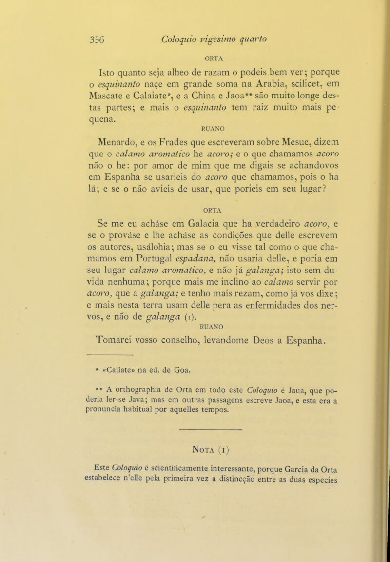 ORTA Isto quanto seja alheo de razam o podeis bem ver; porque o esquinanto naçe em grande soma na Arábia, scilicet, em Mascate e Galaiate*, e a China e Jaoa** são muito longe des- tas partes; e mais o esquinanto tem raiz muito mais pe- quena. RUANO Menardo, e os Frades que escreveram sobre Mesue, dizem que o calamo aromático he açoro; e o que chamamos açoro não o he: por amor de mim que me digais se achandovos em Espanha se usarieis do açoro que chamamos, pois o ha lá; e se o não avieis de usar, que porieis em seu lugar? ORTA Se me eu acháse em Galacia que ha verdadeiro açoro, e se o prováse e lhe acháse as condições que delle escrevem os autores, usálohia; mas se o eu visse tal como o que cha- mamos em Portugal espadana, não usaria delle, e poria em seu lugar calamo aromático, e não já galanga; isto sem du- vida nenhuma; porque mais me inclino ao calajno servir por açoro, que a galanga; e tenho mais rezam, como já vos dixe; e mais nesta terra usam delle pera as enfermidades dos ner- vos, e não de galanga (i). RUANO Tomarei vosso conselho, levandome Deos a Espanha. * «Caliate» na ed. de Goa. *» A orthographia de Orta em todo este Colóquio é Jaua, que po- deria ler-se Java; mas em outras passagens escreve Jaoa, e esta era a pronuncia habitual por aquelles tempos. Nota (i) Este Colóquio é scientificamente interessante, porque Garcia da Orta estabelece n'elle pela primeira vez a distincção entre as duas espécies