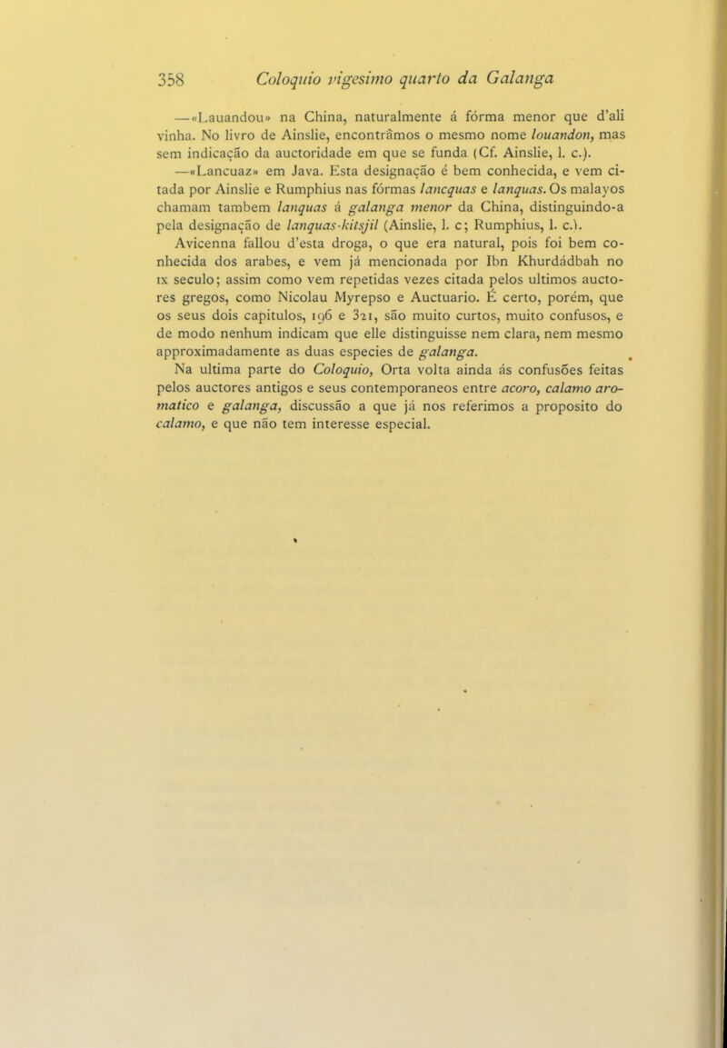 — «Lauandou» na China, naturalmente á forma menor que d'ali vinha. No livro de Ainslie, encontramos o mesmo nome louandon, mas sem indicação da auctoridade em que se funda (Cf. Ainslie, 1. c). —«Lancuaz» em Java. Esta designação é bem conhecida, e vem ci- tada por Ainslie e Rumphius nas formas lancqiias e lanquas. Os malayos chamam também lanquas á galanga menor da China, distinguindo-a pela designação de lanquas-kitsjil (Ainslie, 1. c; Rumphius, 1. cl. Avicenna fallou d'esta droga, o que era natural, pois foi bem co- nhecida dos árabes, e vem já mencionada por Ibn Khurdádbah no IX século; assim como vem repetidas vezes citada pelos últimos aucto- res gregos, como Nicolau Myrepso e Auctuario. É certo, porém, que os seus dois capítulos, 196 e 821, são muito curtos, muito confusos, e de modo nenhum indicam que elle distinguisse nem clara, nem mesmo approximadamente as duas espécies de galanga. Na ultima parte do Colóquio, Orta volta ainda ás confusões feitas pelos auctores antigos e seus contemporâneos entre açoro, calamo aro- mático e galanga, discussão a que já nos referimos a propósito do calamo, e que não tem interesse especial.