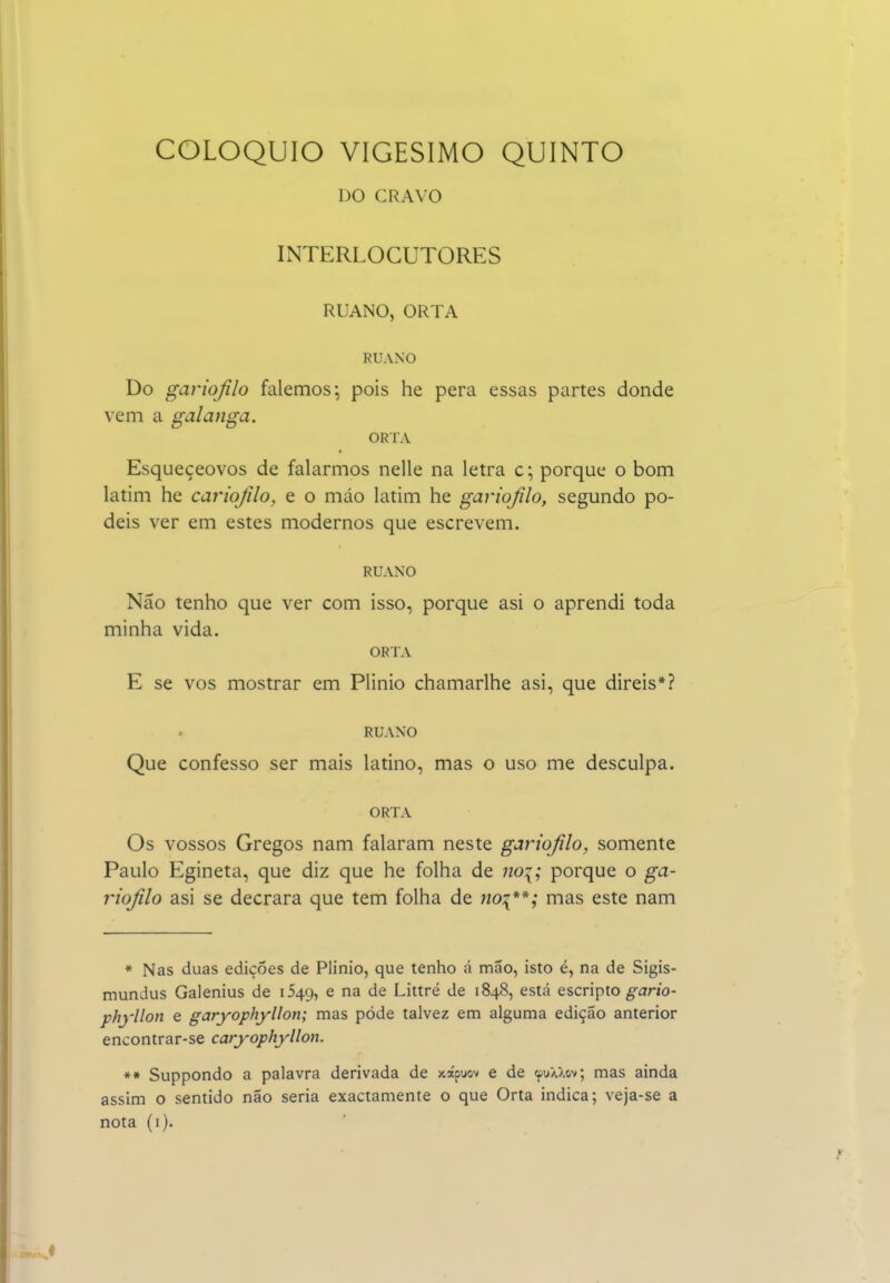 DO CRAVO INTERLOCUTORES RUANO, ORTA RUANO Do gariojilo falemos; pois he pera essas partes donde vem a galanga. ORTA Esqueçeovos de falarmos nelle na letra c; porque o bom latim he cariojilo, e o máo latim he gariojilo, segundo po- deis ver em estes modernos que escrevem. RUANO Não tenho que ver com isso, porque asi o aprendi toda minha vida. ORTA E se vos mostrar em Plinio chamarlhe asi, que direis*? RUANO Que confesso ser mais latino, mas o uso me desculpa. ORTA Os vossos Gregos nam falaram neste gariojilo, somente Paulo Egineta, que diz que he folha de no:^; porque o ga- riojilo asi se decrara que tem folha de iioi**; mas este nam * Nas duas edições de Plinio, que tenho á mão, isto é, na de Sigis- mundus Galenius de 1549, e na de Littré de 1848, está escripto ^íirio- phyllon e garyophyllon; mas pôde talvez em alguma edição anterior encontrar-se caryophjllon. ** Suppondo a palavra derivada de xápuov e de ipuXXov; mas ainda assim o sentido não seria exactamente o que Orta indica; veja-se a nota (i).