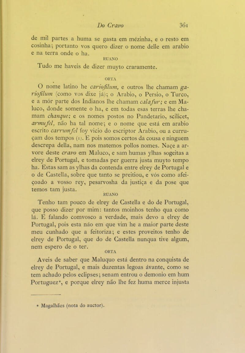 de mil partes a huma se gasta em mézinha, e o resto em cosinha-, portanto vos quero dizer o nome delle em arábio e na terra onde o ha. RUANO Tudo me haveis de dizer muyto craramente. ORTA O nome latino he cariqftlum, e outros lhe chamam ga- riojilum (como vos dixe já); o Arábio, o Pérsio, o Turco, e a mór parte dos Indianos lhe chamam calafur; e em Ma- luco, donde somente o ha, e em todas esas terras lhe cha- mam chanque; e os nomes postos no Pandetario, scilicet, armufd, não ha tal nome; e o nome que está em arábio escrito carrumfd foy vicio do escriptor Arábio, ou a curru- çam dos tempos (ij. E pois somos certos da cousa e ninguém descrepa delia, nam nos matemos poUos nomes. Naçe a ar- vore deste cravo em Maluco, e sam humas ylhas sogeitas a elrey de Portugal, e tomadas per guerra justa muyto tempo ha. Estas sam as ylhas da contenda entre elrey de Portugal e o de Castella, sobre que tanto se preitiou, e vós como afei- çoado a vosso rey, pesarvosha da justiça e da pose que temos tam justa. RUANO Tenho tam pouco de elrey de Castella e do de Portugal, que posso dizer por mim: tantos moinhos tenho qua como lá. E falando comvosco a verdade, mais devo a elrey de Portugal, pois esta náo em que vim he a maior parte deste meu cunhado que a feitoriza; e estes proveitos tenho de elrey de Portugal, que do de Castella nunqua tive algum, nem espero de o ter. ORTA Aveis de saber que Maluquo está dentro na conquista de elrey de Portugal, e mais duzentas legoas ávante, como se tem achado pelos eclipses; senam entrou o demónio em hum Portuguez*, e porque elrey não lhe fez huma mercê injusta * Magalhães (nota do auctor).