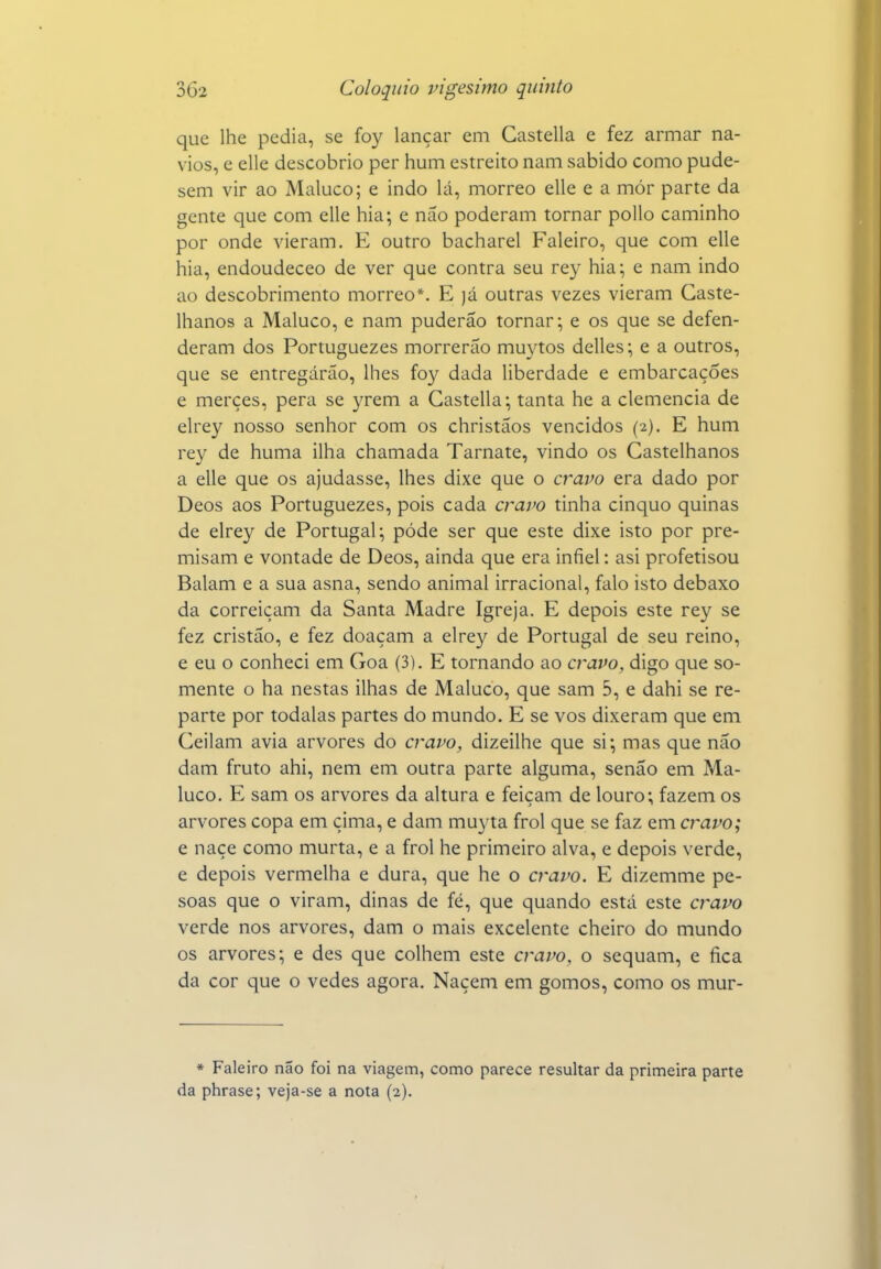 que lhe pedia, se foy lançar em Gastella e fez armar na- vios, e elle descobrio per hum estreito nam sabido como pude- sem vir ao Maluco; e indo lá, morreo elle e a mór parte da gente que com elle hia; e não poderam tornar poUo caminho por onde vieram. E outro bacharel Faleiro, que com elle hia, endoudeceo de ver que contra seu rey hia; e nam indo ao descobrimento morreo*. E )á outras vezes vieram Caste- lhanos a Maluco, e nam puderão tornar; e os que se defen- deram dos Portuguezes morrerão muytos delles; e a outros, que se entregarão, lhes foy dada liberdade e embarcações e merçes, pera se yrem a Gastella; tanta he a clemência de elrey nosso senhor com os christãos vencidos (2). E hum rey de huma ilha chamada Tarnate, vindo os Castelhanos a elle que os ajudasse, lhes dixe que o cravo era dado por Deos aos Portuguezes, pois cada cravo tinha cinquo quinas de elrey de Portugal; pôde ser que este dixe isto por pre- misam e vontade de Deos, ainda que era infiel: asi profetisou Balam e a sua asna, sendo animal irracional, falo isto debaxo da correiçam da Santa Madre Igreja. E depois este rey se fez cristão, e fez doaçam a elre}/^ de Portugal de seu reino, e eu o conheci em Goa (3). E tornando ao cravo, digo que so- mente o ha nestas ilhas de Maluco, que sam 5, e dahi se re- parte por todalas partes do mundo. E se vos dixeram que em Ceilam avia arvores do cravo, dizeilhe que si; mas que não dam fruto ahi, nem em outra parte alguma, senão em Ma- luco. E sam os arvores da altura e feiçam de louro; fazem os arvores copa em cima, e dam muyta frol que se faz em cravo; e naçe como murta, e a frol he primeiro alva, e depois verde, e depois vermelha e dura, que he o cravo. E dizemme pe- soas que o viram, dinas de fé, que quando está este cravo verde nos arvores, dam o mais excelente cheiro do mundo os arvores; e des que colhem este cravo, o sequam, e fica da cor que o vedes agora. Naçem em gomos, como os mur- * Faleiro não foi na viagem, como parece resultar da primeira parte da phrase; veja-se a nota (2).