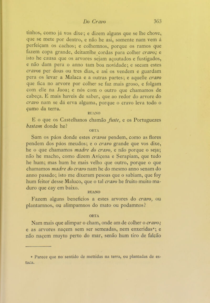 tinhos, como já vos dixe; e dizem alguns que se llie chove, que se mete por dentro, e não he asi, somente nam vem á perfeiçam os cachos; e colhemnos, porque os ramos que fazem copa grande, deitamlhe cordas para colher cravo; e isto he causa que os arvores sejam açoutados e fustigados, e não dam pera o anno tam boa novidade; e secam estes cravos per dous ou tres dias, e asi os vendem e guardam pera os levar a Malaca e a outras partes; e aquelle cravo que fica no arvore por colher se faz mais groso, e folgam com elle na Jaoa; e nós com o outro epe chamamos de cabeça. E mais haveis de saber, que ao redor do arvore do cravo nam se dá erva alguma, porque o cravo leva todo o çumo da terra. RUANO E o que os Castelhanos chamão fuste, e os Portuguezes bastam donde he? ORTA Sam os páos donde estes cravos pendem, como as flores pendem dos páos meudos; e o cravo grande que vos dixe, he o que chamamos jnadf^e do cravo, e não porque o seja; não he macho, como dizem Avicena e Serapiam, que tudo he hum; mas hum he mais velho que outro, porque o que chamamos madre do cravo nam he do mesmo anno senam do anno pasado; isto me dixeram pesoas que o sabiam, que foy hum feitor desse Maluco, que o tal cravo he fruito muito ma- duro que cay em baixo. RUANO Fazem alguns benefícios a estes arvores do cravo, ou plantamnos, ou alimpamnos do mato ou podamnos? ORTA Nam mais que alimpar o cham, onde am de colher o cravo; e as arvores naçem sem ser semeadas, nem enxeridas*; e não naçem muyto perto do mar, senão hum tiro de falcão * Parece que no sentido de mettidas na terra, ou plantadas de es- taca.