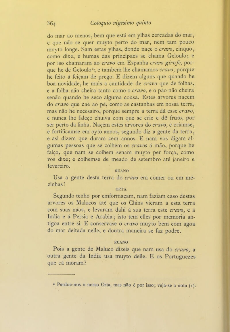 do mar ao menos, bem que está em ylhas cercadas do mar, e que não se quer muyto perto do mar, nem tam pouco muyto longe. Sam estas ylhas, donde naçe o cravo, cinquo, como dixe, e humas das principaes se chama Geloulo; e por iso chamaram ao cravo em Espanha cravo girofe, por- que he de Geloulo*; e também lhe chamamos cravo, porque he feito á feiçam de prego. E dizem alguns que quando he boa novidade, he mais a cantidade de cravo que de folhas, e a folha não cheira tanto como o cravo, e o páo não cheira senão quando he seco alguma cousa. Estes arvores naçem do cravo que cae ao pé, como as castanhas em nossa terra, mas não he necesairo, porque sempre a terra dá esse cravo, e nunca lhe falece chuiva com que se crie e dê fruto, por ser perto da linha. Naçem estes arvores do cravo, e criamse, e fortificamse em oyto annos, segundo diz a gente da terra, e asi dizem que duram cem annos. E nam vos digam al- gumas pessoas que se colhem os cravos á mão, porque he falço, que nam se colhem senam muyto per força, como vos dixe; e colhemse de meado de setembro até janeiro e fevereiro. RUANO Usa a gente desta terra do c?'avo em comer ou em me- zinhas ? ORTA Segundo tenho por emformaçam, nam faziam caso destas arvores os Malucos até que os Chins vieram a esta terra com suas náos, e levaram dahi á sua terra este cravo, e á índia e á Pérsia e Arábia; isto tem elles por memoria an- tigoa entre si. E conservase o cravo muyto bem com agoa do mar deitada nelle, e doutra maneira se faz podre. RUANO Pois a gente de Maluco dizeis que nam usa do cravo, a outra gente da índia usa muyto delle. E os Portuguezes que cá moram? * Perdoe-nos o nosso Orta, mas não é por isso; veja-se a nota (i).