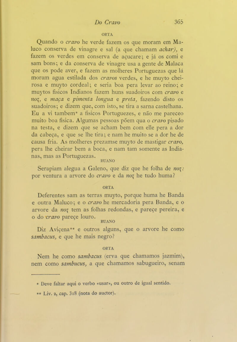 ORTA Quando o cravo he verde fazem os que moram em Ma- luco conserva de vinagre e sal (a que chamam achar), e fazem os verdes em conserva de açucare; e já os comi e sam bons; e da conserva de vinagre usa a gente de Malaca que os pode aver, e fazem as molheres Portuguezas que lá moram agua estilada dos cravos verdes, e he muyto chei- rosa e muyto cordeal; e seria boa pera levar ao reino; e muytos físicos Indianos fazem huns suadoiros com cravo e 7io:{, e ?7iaça e pimenta longua e preta, fazendo disto os suadoiros; e dizem que, com isto, se tira a sarna castelhana. Eu a vi também* a físicos Portuguezes, e não me pareceo muito boa física. Algumas pessoas põem qua o cravo pisado na testa, e dizem que se acham bem com elle pera a dor da cabeça, e que se lhe tira; e nam he muito se a dor he de causa fria. As molheres prezamse muyto de mastigar cravo, pera lhe cheirar bem a boca, e nam tam somente as India- nas, mas as Portuguezas. RUANO Serapiam alegua a Galeno, que diz que he folha de no\: por ventura a arvore do cravo e da no:{ he tudo huma? ORTA Deferentes sam as terras muyto, porque huma he Banda e outra Maluco; e o cravo he mercadoria pera Banda, e o arvore da no:{ tem as folhas redondas, e pareçe pereira, e o do craj>o parece louro. RUANO Diz Avicena** e outros alguns, que o arvore he como sambacus, e que he mais negro? ORTA Nem he como sambacus (erva que chamamos jazmim), nem como sambuciis, a que chamamos sabugueiro, senam » Deve faltar aqui o verbo «usar», ou outro de igual sentido.